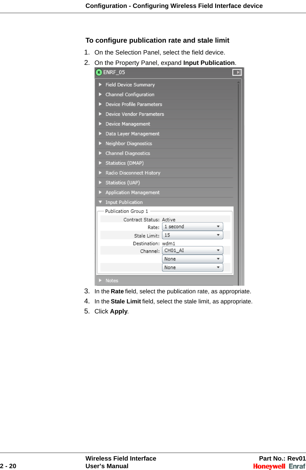 Configuration - Configuring Wireless Field Interface deviceWireless Field Interface Part No.: Rev012 - 20 User’s ManualTo configure publication rate and stale limit1. On the Selection Panel, select the field device. 2. On the Property Panel, expand Input Publication. 3. In the Rate field, select the publication rate, as appropriate. 4. In the Stale Limit field, select the stale limit, as appropriate.5. Click Apply. 