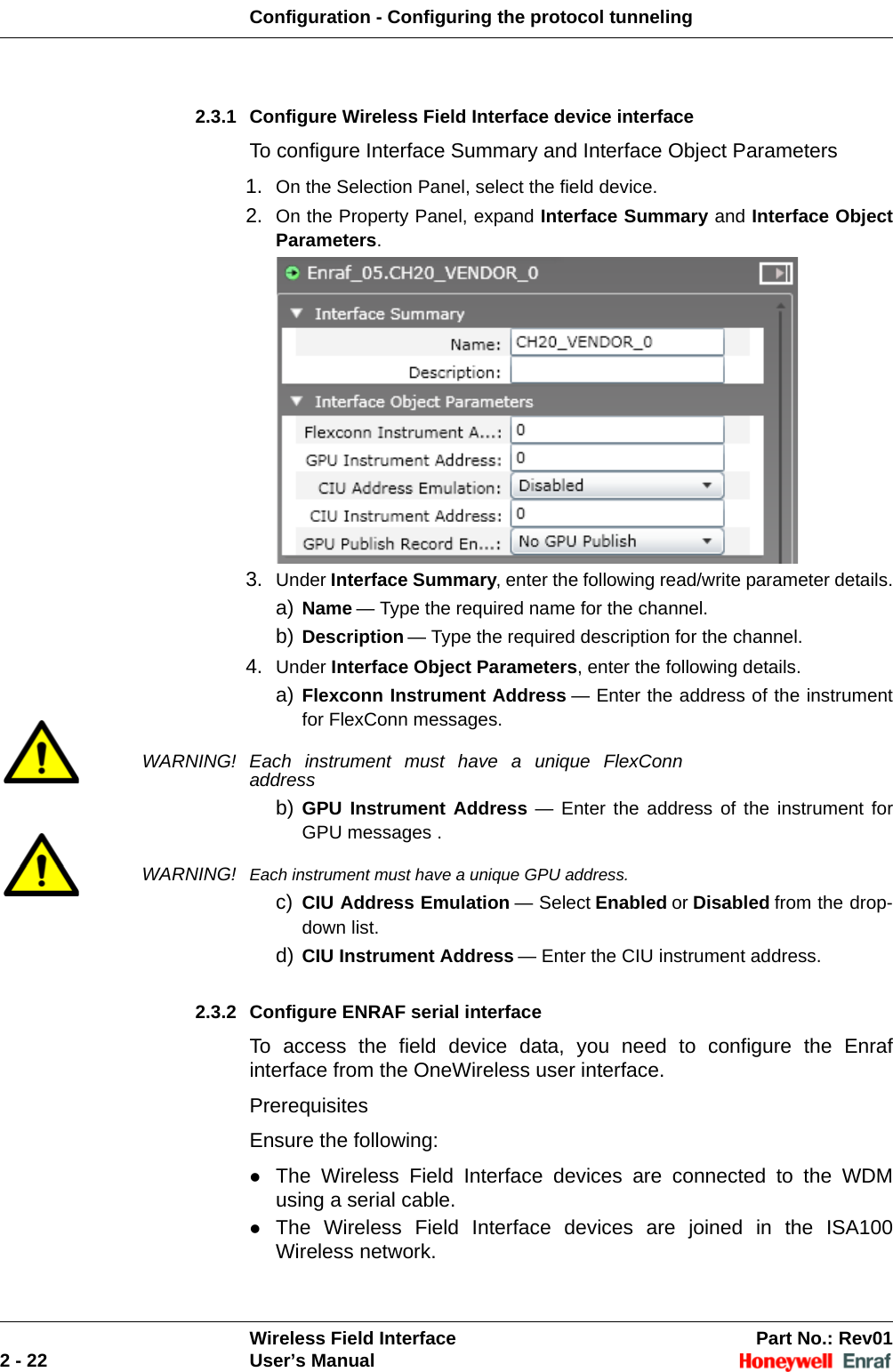 Configuration - Configuring the protocol tunnelingWireless Field Interface Part No.: Rev012 - 22 User’s Manual2.3.1 Configure Wireless Field Interface device interfaceTo configure Interface Summary and Interface Object Parameters1. On the Selection Panel, select the field device. 2. On the Property Panel, expand Interface Summary and Interface Object Parameters. 3. Under Interface Summary, enter the following read/write parameter details.a) Name — Type the required name for the channel. b) Description — Type the required description for the channel. 4. Under Interface Object Parameters, enter the following details. a) Flexconn Instrument Address — Enter the address of the instrument for FlexConn messages. WARNING! Each instrument must have a unique FlexConn addressb) GPU Instrument Address — Enter the address of the instrument for GPU messages .WARNING! Each instrument must have a unique GPU address.c) CIU Address Emulation — Select Enabled or Disabled from the drop-down list. d) CIU Instrument Address — Enter the CIU instrument address.2.3.2 Configure ENRAF serial interface To access the field device data, you need to configure the Enraf interface from the OneWireless user interface.PrerequisitesEnsure the following:The Wireless Field Interface devices are connected to the WDM using a serial cable. The Wireless Field Interface devices are joined in the ISA100 Wireless network. 