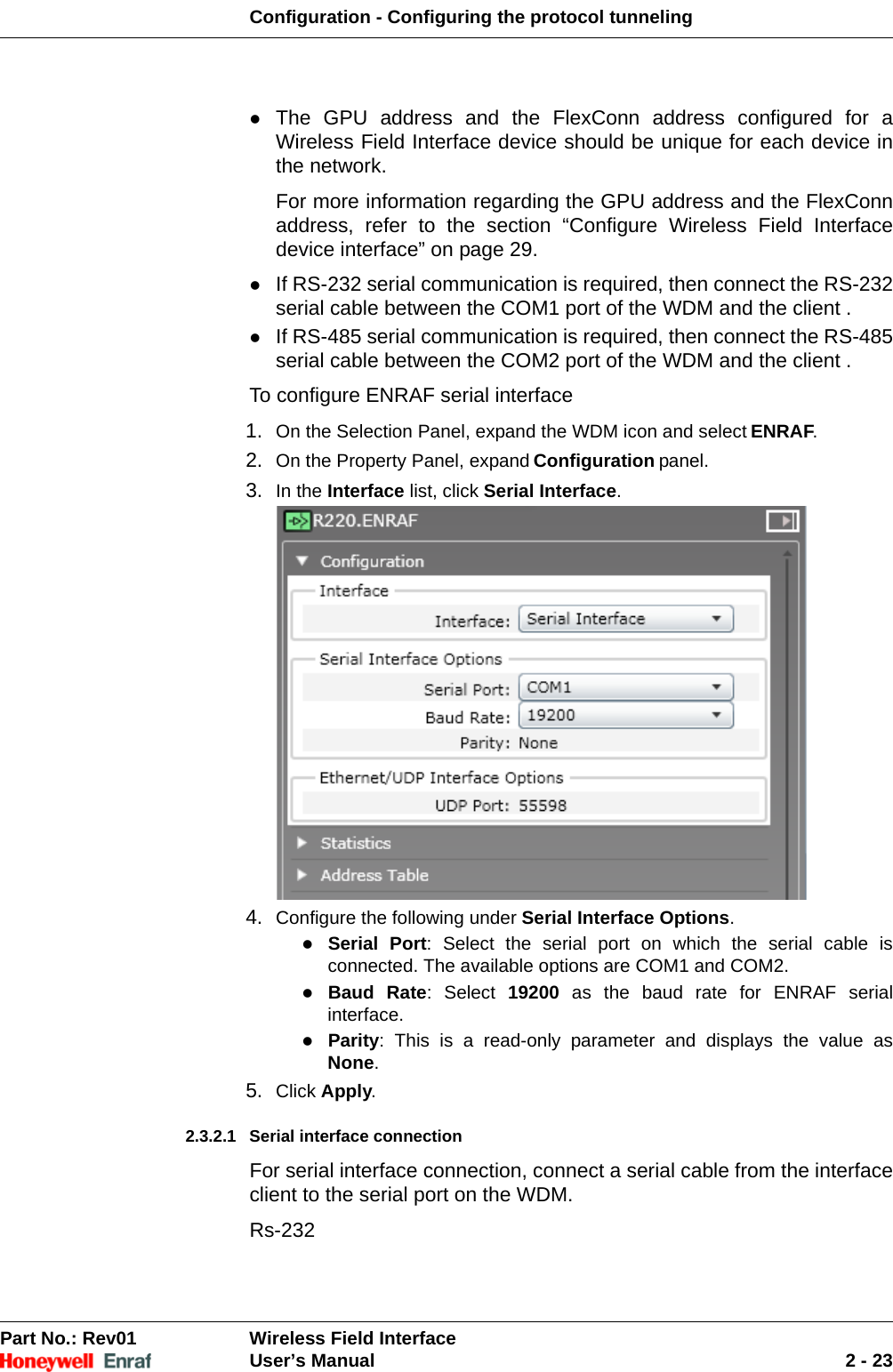 Configuration - Configuring the protocol tunnelingPart No.: Rev01  Wireless Field InterfaceUser’s Manual 2 - 23The GPU address and the FlexConn address configured for a Wireless Field Interface device should be unique for each device in the network. For more information regarding the GPU address and the FlexConn address, refer to the section “Configure Wireless Field Interface device interface” on page 29. If RS-232 serial communication is required, then connect the RS-232 serial cable between the COM1 port of the WDM and the client . If RS-485 serial communication is required, then connect the RS-485 serial cable between the COM2 port of the WDM and the client . To configure ENRAF serial interface1. On the Selection Panel, expand the WDM icon and select ENRAF. 2. On the Property Panel, expand Configuration panel.3. In the Interface list, click Serial Interface. 4. Configure the following under Serial Interface Options. Serial Port: Select the serial port on which the serial cable is connected. The available options are COM1 and COM2. Baud Rate: Select 19200 as the baud rate for ENRAF serial interface. Parity: This is a read-only parameter and displays the value asNone. 5. Click Apply. 2.3.2.1 Serial interface connection For serial interface connection, connect a serial cable from the interface client to the serial port on the WDM.Rs-232