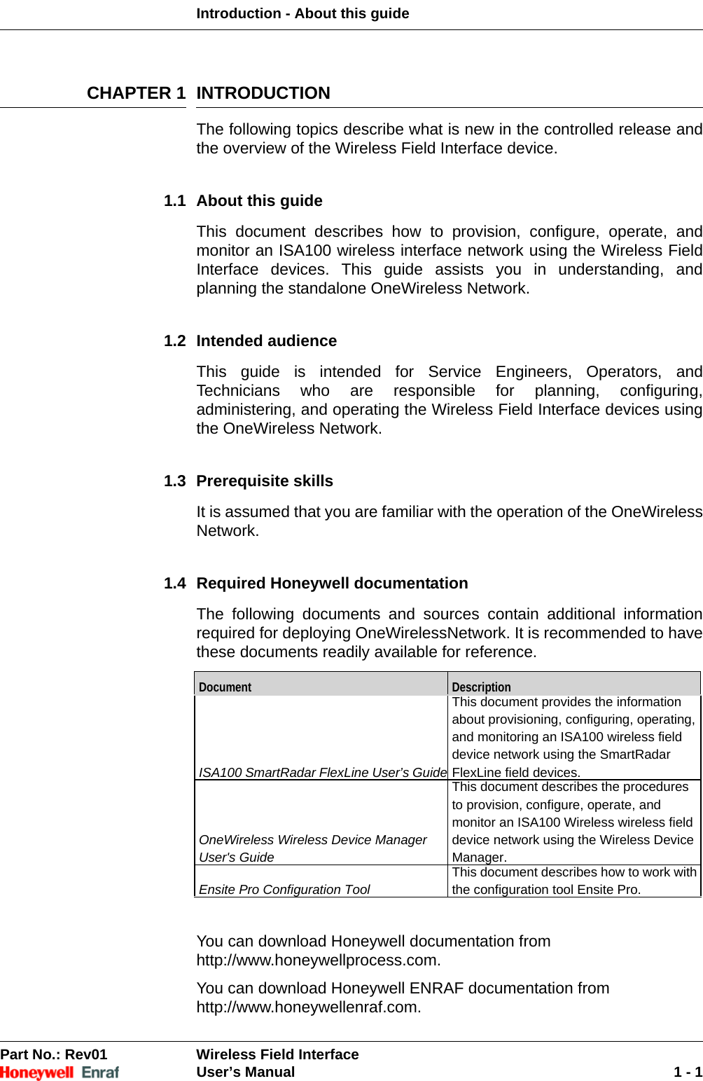 Introduction - About this guidePart No.: Rev01  Wireless Field InterfaceUser’s Manual 1 - 1CHAPTER 1 INTRODUCTIONThe following topics describe what is new in the controlled release and the overview of the Wireless Field Interface device.1.1 About this guideThis document describes how to provision, configure, operate, and monitor an ISA100 wireless interface network using the Wireless Field Interface devices. This guide assists you in understanding, and planning the standalone OneWireless Network.1.2 Intended audienceThis guide is intended for Service Engineers, Operators, and Technicians who are responsible for planning, configuring, administering, and operating the Wireless Field Interface devices using the OneWireless Network.1.3 Prerequisite skillsIt is assumed that you are familiar with the operation of the OneWireless Network.1.4 Required Honeywell documentationThe following documents and sources contain additional information required for deploying OneWirelessNetwork. It is recommended to have these documents readily available for reference.You can download Honeywell documentation fromhttp://www.honeywellprocess.com.You can download Honeywell ENRAF documentation fromhttp://www.honeywellenraf.com.Document DescriptionISA100 SmartRadar FlexLine User’s GuideThis document provides the information about provisioning, configuring, operating, and monitoring an ISA100 wireless field device network using the SmartRadar FlexLine field devices.OneWireless Wireless Device Manager User&apos;s GuideThis document describes the procedures to provision, configure, operate, and monitor an ISA100 Wireless wireless field device network using the Wireless Device Manager.Ensite Pro Configuration ToolThis document describes how to work with the configuration tool Ensite Pro.