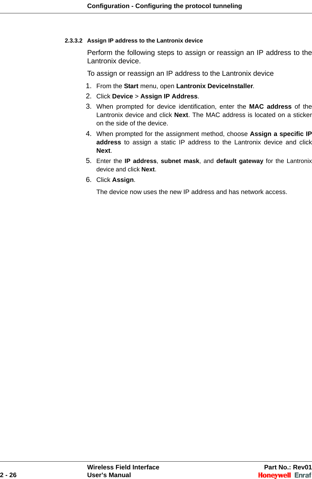 Configuration - Configuring the protocol tunnelingWireless Field Interface Part No.: Rev012 - 26 User’s Manual2.3.3.2 Assign IP address to the Lantronix devicePerform the following steps to assign or reassign an IP address to the Lantronix device.To assign or reassign an IP address to the Lantronix device1. From the Start menu, open Lantronix DeviceInstaller.2. Click Device &gt; Assign IP Address. 3. When prompted for device identification, enter the MAC address of the Lantronix device and click Next. The MAC address is located on a sticker on the side of the device. 4. When prompted for the assignment method, choose Assign a specific IP address to assign a static IP address to the Lantronix device and click Next. 5. Enter the IP address, subnet mask, and default gateway for the Lantronix device and click Next. 6. Click Assign. The device now uses the new IP address and has network access. 