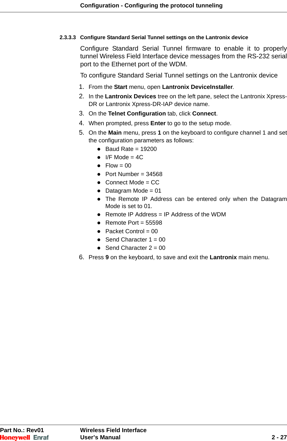 Configuration - Configuring the protocol tunnelingPart No.: Rev01  Wireless Field InterfaceUser’s Manual 2 - 272.3.3.3 Configure Standard Serial Tunnel settings on the Lantronix device Configure Standard Serial Tunnel firmware to enable it to properly tunnel Wireless Field Interface device messages from the RS-232 serial port to the Ethernet port of the WDM.To configure Standard Serial Tunnel settings on the Lantronix device1. From the Start menu, open Lantronix DeviceInstaller. 2. In the Lantronix Devices tree on the left pane, select the Lantronix Xpress-DR or Lantronix Xpress-DR-IAP device name. 3. On the Telnet Configuration tab, click Connect. 4. When prompted, press Enter to go to the setup mode. 5. On the Main menu, press 1 on the keyboard to configure channel 1 and set the configuration parameters as follows: Baud Rate = 19200 I/F Mode = 4C Flow = 00 Port Number = 34568 Connect Mode = CC Datagram Mode = 01 The Remote IP Address can be entered only when the Datagram Mode is set to 01. Remote IP Address = IP Address of the WDM Remote Port = 55598 Packet Control = 00 Send Character 1 = 00 Send Character 2 = 00 6. Press 9 on the keyboard, to save and exit the Lantronix main menu.
