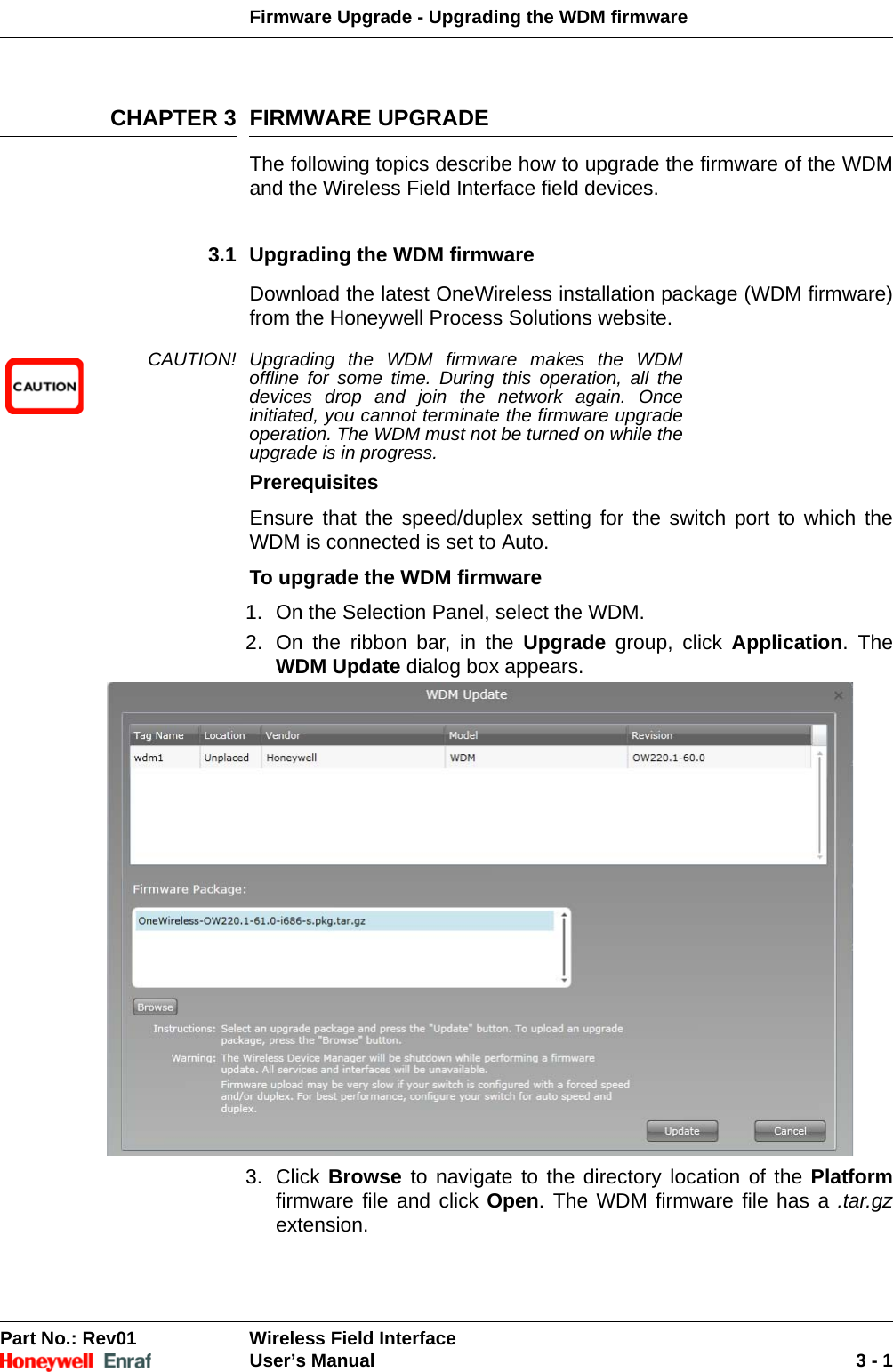 Firmware Upgrade - Upgrading the WDM firmwarePart No.: Rev01  Wireless Field InterfaceUser’s Manual 3 - 1CHAPTER 3 FIRMWARE UPGRADEThe following topics describe how to upgrade the firmware of the WDM and the Wireless Field Interface field devices.3.1 Upgrading the WDM firmwareDownload the latest OneWireless installation package (WDM firmware) from the Honeywell Process Solutions website.CAUTION! Upgrading the WDM firmware makes the WDM offline for some time. During this operation, all the devices drop and join the network again. Once initiated, you cannot terminate the firmware upgrade operation. The WDM must not be turned on while the upgrade is in progress. PrerequisitesEnsure that the speed/duplex setting for the switch port to which the WDM is connected is set to Auto.To upgrade the WDM firmware1. On the Selection Panel, select the WDM. 2. On the ribbon bar, in the Upgrade group, click Application. The WDM Update dialog box appears. 3. Click Browse to navigate to the directory location of the Platformfirmware file and click Open. The WDM firmware file has a .tar.gzextension. 