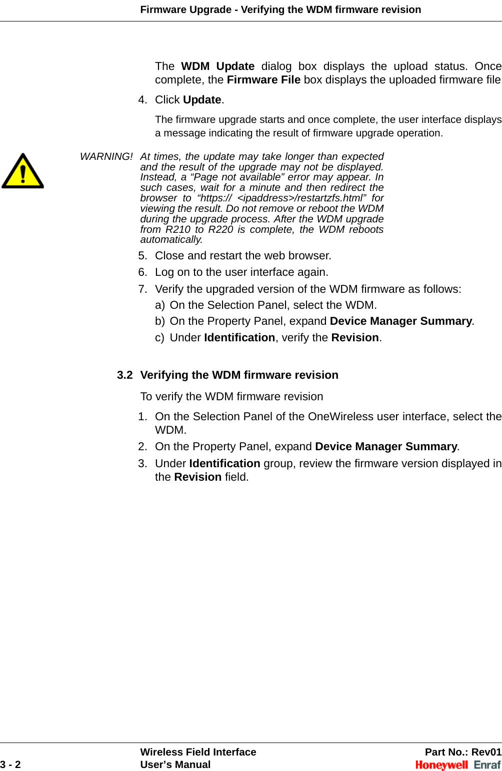 Firmware Upgrade - Verifying the WDM firmware revisionWireless Field Interface Part No.: Rev013 - 2 User’s ManualThe  WDM Update dialog box displays the upload status. Once complete, the Firmware File box displays the uploaded firmware file4. Click Update. The firmware upgrade starts and once complete, the user interface displays a message indicating the result of firmware upgrade operation. WARNING! At times, the update may take longer than expected and the result of the upgrade may not be displayed. Instead, a “Page not available” error may appear. In such cases, wait for a minute and then redirect the browser to “https:// &lt;ipaddress&gt;/restartzfs.html” for viewing the result. Do not remove or reboot the WDM during the upgrade process. After the WDM upgrade from R210 to R220 is complete, the WDM reboots automatically.5. Close and restart the web browser.6. Log on to the user interface again. 7. Verify the upgraded version of the WDM firmware as follows: a) On the Selection Panel, select the WDM. b) On the Property Panel, expand Device Manager Summary. c) Under Identification, verify the Revision. 3.2 Verifying the WDM firmware revisionTo verify the WDM firmware revision1. On the Selection Panel of the OneWireless user interface, select the WDM.2. On the Property Panel, expand Device Manager Summary. 3. Under Identification group, review the firmware version displayed in the Revision field. 