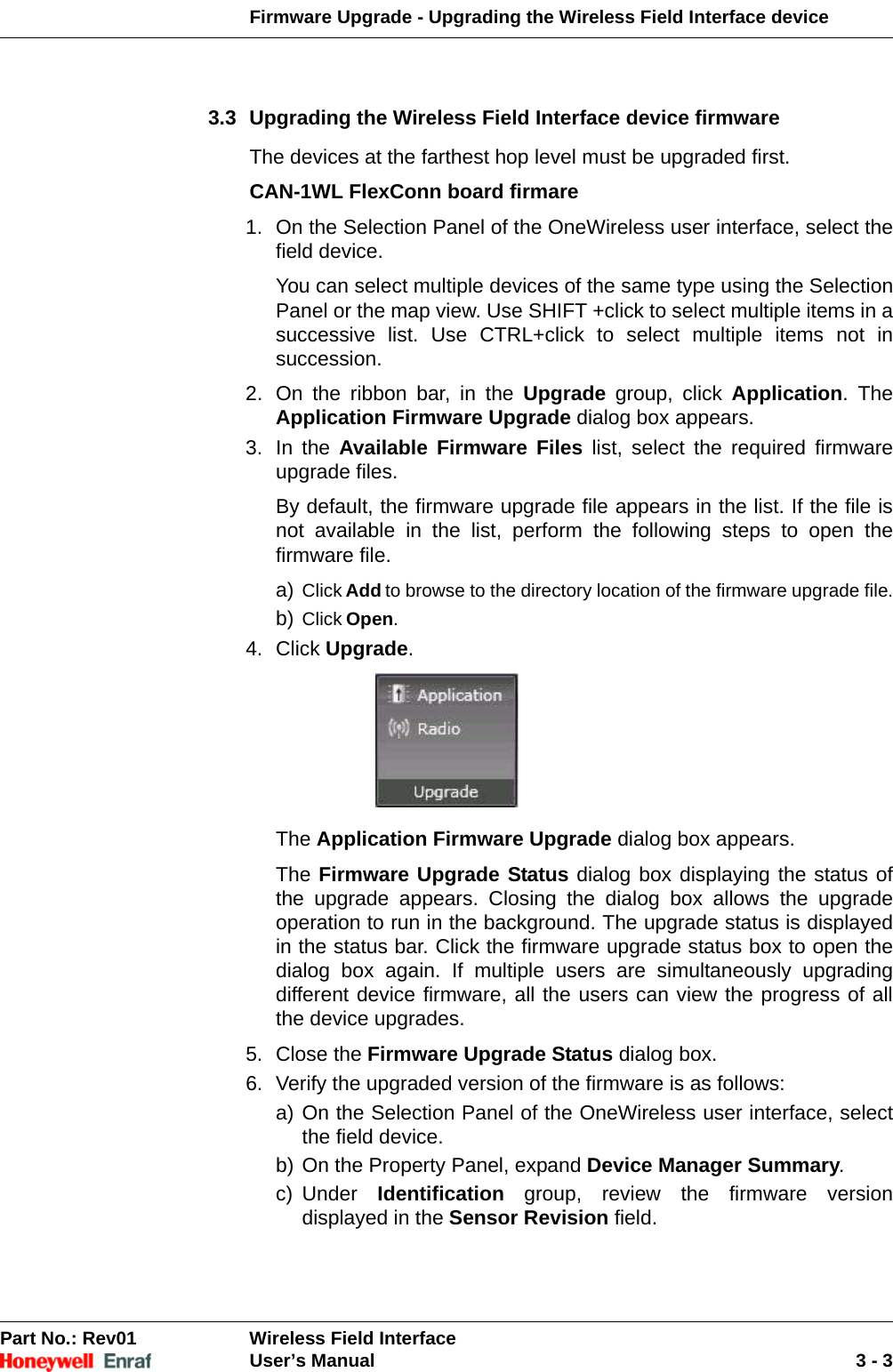 Firmware Upgrade - Upgrading the Wireless Field Interface device Part No.: Rev01  Wireless Field InterfaceUser’s Manual 3 - 33.3 Upgrading the Wireless Field Interface device firmwareThe devices at the farthest hop level must be upgraded first.CAN-1WL FlexConn board firmare1. On the Selection Panel of the OneWireless user interface, select the field device. You can select multiple devices of the same type using the Selection Panel or the map view. Use SHIFT +click to select multiple items in a successive list. Use CTRL+click to select multiple items not in succession. 2. On the ribbon bar, in the Upgrade group, click Application. The Application Firmware Upgrade dialog box appears. 3. In the Available Firmware Files list, select the required firmware upgrade files. By default, the firmware upgrade file appears in the list. If the file is not available in the list, perform the following steps to open the firmware file. a) Click Add to browse to the directory location of the firmware upgrade file.b) Click Open.4. Click Upgrade. The Application Firmware Upgrade dialog box appears.The Firmware Upgrade Status dialog box displaying the status of the upgrade appears. Closing the dialog box allows the upgrade operation to run in the background. The upgrade status is displayed in the status bar. Click the firmware upgrade status box to open the dialog box again. If multiple users are simultaneously upgrading different device firmware, all the users can view the progress of all the device upgrades.5. Close the Firmware Upgrade Status dialog box. 6. Verify the upgraded version of the firmware is as follows: a) On the Selection Panel of the OneWireless user interface, select the field device. b) On the Property Panel, expand Device Manager Summary. c) Under  Identification group, review the firmware version displayed in the Sensor Revision field. 