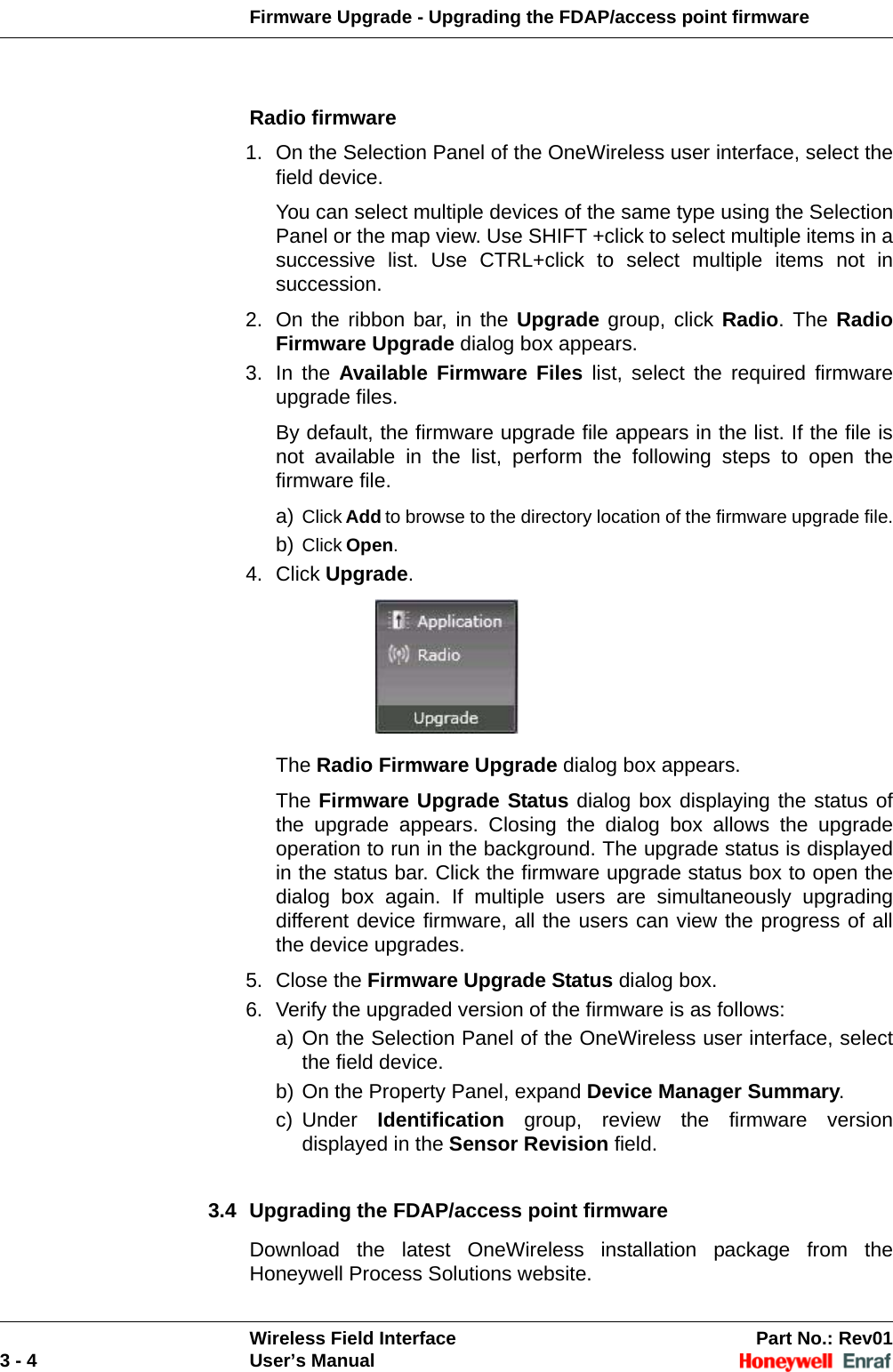 Firmware Upgrade - Upgrading the FDAP/access point firmwareWireless Field Interface Part No.: Rev013 - 4 User’s ManualRadio firmware1. On the Selection Panel of the OneWireless user interface, select the field device. You can select multiple devices of the same type using the Selection Panel or the map view. Use SHIFT +click to select multiple items in a successive list. Use CTRL+click to select multiple items not in succession. 2. On the ribbon bar, in the Upgrade group, click Radio. The Radio Firmware Upgrade dialog box appears. 3. In the Available Firmware Files list, select the required firmware upgrade files. By default, the firmware upgrade file appears in the list. If the file is not available in the list, perform the following steps to open the firmware file. a) Click Add to browse to the directory location of the firmware upgrade file.b) Click Open.4. Click Upgrade. The Radio Firmware Upgrade dialog box appears.The Firmware Upgrade Status dialog box displaying the status of the upgrade appears. Closing the dialog box allows the upgrade operation to run in the background. The upgrade status is displayed in the status bar. Click the firmware upgrade status box to open the dialog box again. If multiple users are simultaneously upgrading different device firmware, all the users can view the progress of all the device upgrades.5. Close the Firmware Upgrade Status dialog box. 6. Verify the upgraded version of the firmware is as follows: a) On the Selection Panel of the OneWireless user interface, select the field device. b) On the Property Panel, expand Device Manager Summary. c) Under  Identification group, review the firmware version displayed in the Sensor Revision field. 3.4 Upgrading the FDAP/access point firmwareDownload the latest OneWireless installation package from the Honeywell Process Solutions website.