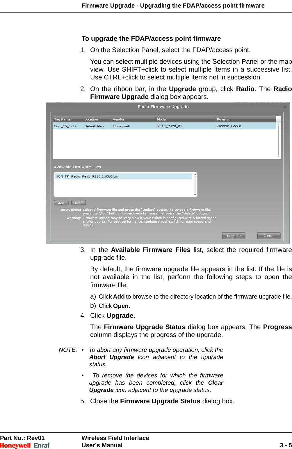 Firmware Upgrade - Upgrading the FDAP/access point firmwarePart No.: Rev01  Wireless Field InterfaceUser’s Manual 3 - 5To upgrade the FDAP/access point firmware1. On the Selection Panel, select the FDAP/access point. You can select multiple devices using the Selection Panel or the map view. Use SHIFT+click to select multiple items in a successive list. Use CTRL+click to select multiple items not in succession. 2. On the ribbon bar, in the Upgrade group, click Radio. The Radio Firmware Upgrade dialog box appears. 3. In the Available Firmware Files list, select the required firmware upgrade file. By default, the firmware upgrade file appears in the list. If the file is not available in the list, perform the following steps to open the firmware file. a) Click Add to browse to the directory location of the firmware upgrade file.b) Click Open.4. Click Upgrade. The Firmware Upgrade Status dialog box appears. The Progresscolumn displays the progress of the upgrade. NOTE: •   To abort any firmware upgrade operation, click the Abort Upgrade icon adjacent to the upgrade status. •   To remove the devices for which the firmware upgrade has been completed, click the Clear Upgrade icon adjacent to the upgrade status.5. Close the Firmware Upgrade Status dialog box. 