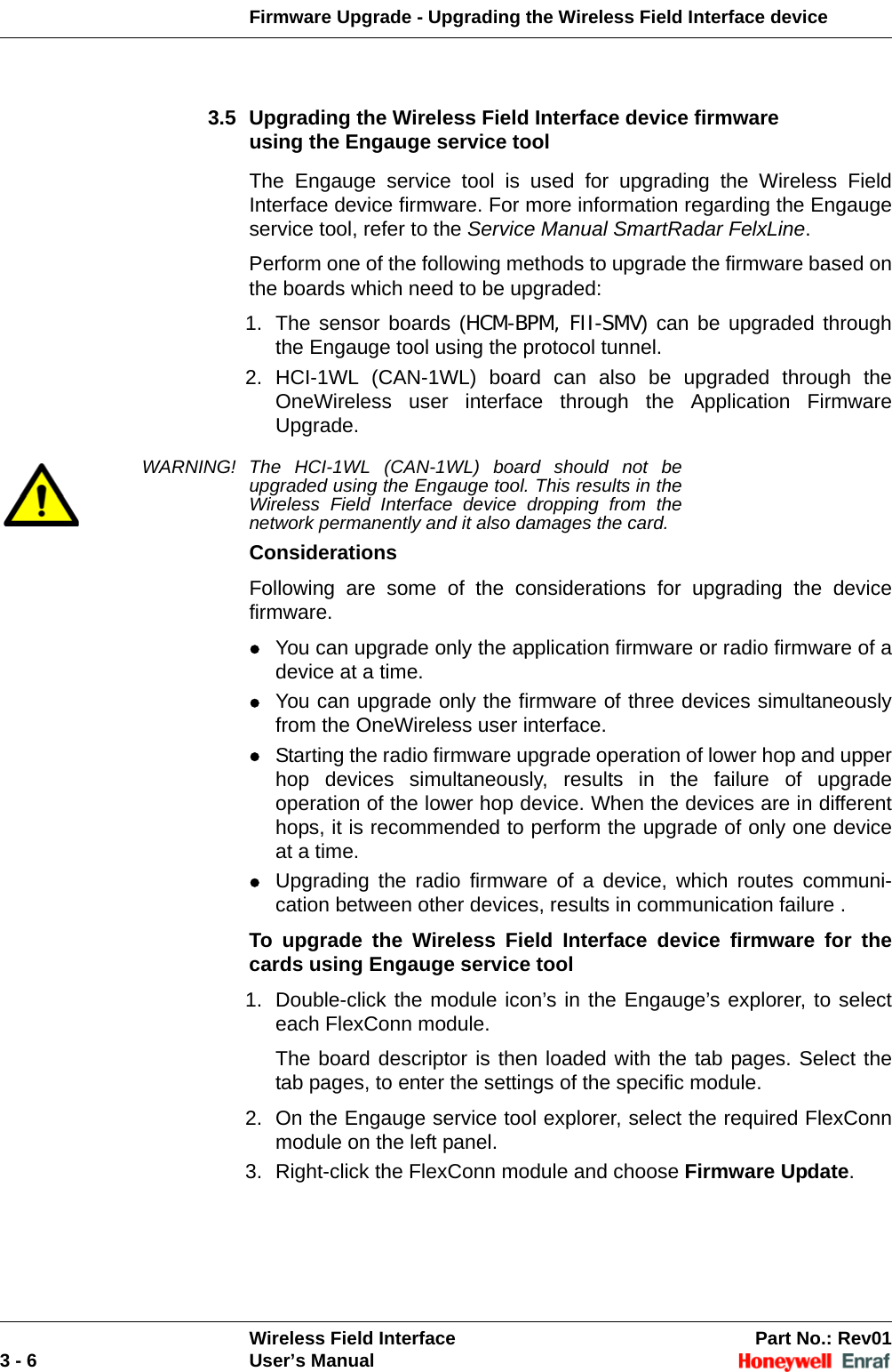 Firmware Upgrade - Upgrading the Wireless Field Interface device Wireless Field Interface Part No.: Rev013 - 6 User’s Manual3.5 Upgrading the Wireless Field Interface device firmware using the Engauge service toolThe Engauge service tool is used for upgrading the Wireless Field Interface device firmware. For more information regarding the Engauge service tool, refer to the Service Manual SmartRadar FelxLine.Perform one of the following methods to upgrade the firmware based on the boards which need to be upgraded:1. The sensor boards (HCM-BPM, FII-SMV) can be upgraded through the Engauge tool using the protocol tunnel. 2. HCI-1WL (CAN-1WL) board can also be upgraded through the OneWireless user interface through the Application Firmware Upgrade. WARNING! The HCI-1WL (CAN-1WL) board should not be upgraded using the Engauge tool. This results in the Wireless Field Interface device dropping from the network permanently and it also damages the card.ConsiderationsFollowing are some of the considerations for upgrading the device firmware.You can upgrade only the application firmware or radio firmware of a device at a time. You can upgrade only the firmware of three devices simultaneously from the OneWireless user interface. Starting the radio firmware upgrade operation of lower hop and upper hop devices simultaneously, results in the failure of upgrade operation of the lower hop device. When the devices are in different hops, it is recommended to perform the upgrade of only one device at a time. Upgrading the radio firmware of a device, which routes communi-cation between other devices, results in communication failure . To upgrade the Wireless Field Interface device firmware for the cards using Engauge service tool1. Double-click the module icon’s in the Engauge’s explorer, to select each FlexConn module. The board descriptor is then loaded with the tab pages. Select the tab pages, to enter the settings of the specific module. 2. On the Engauge service tool explorer, select the required FlexConn module on the left panel. 3. Right-click the FlexConn module and choose Firmware Update. 