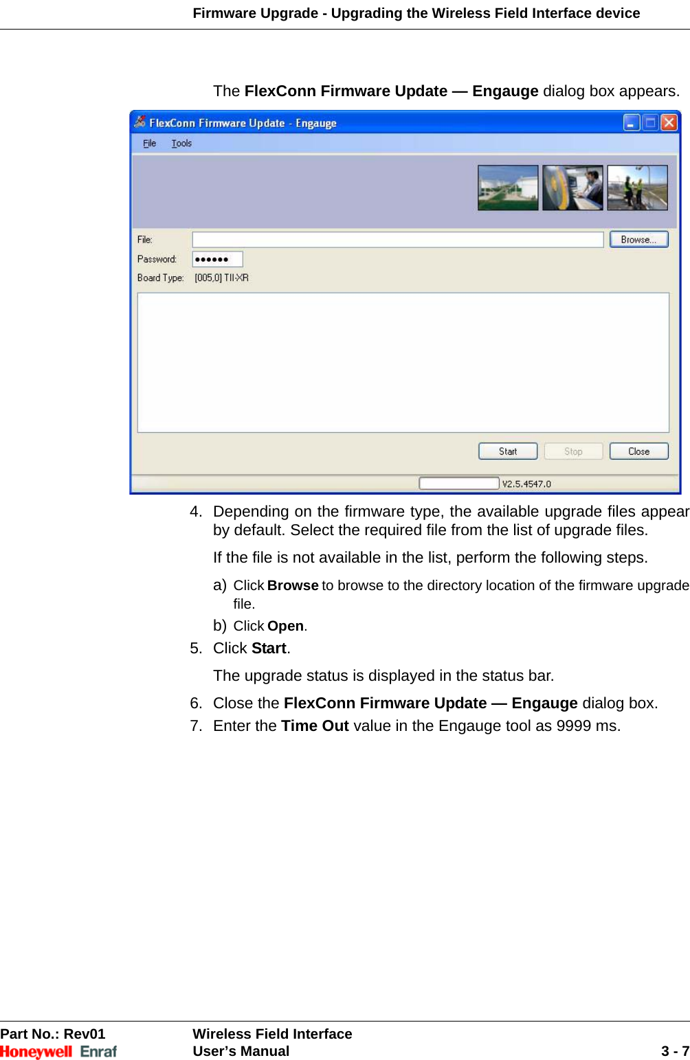 Firmware Upgrade - Upgrading the Wireless Field Interface device Part No.: Rev01  Wireless Field InterfaceUser’s Manual 3 - 7The FlexConn Firmware Update — Engauge dialog box appears. 4. Depending on the firmware type, the available upgrade files appear by default. Select the required file from the list of upgrade files. If the file is not available in the list, perform the following steps. a) Click Browse to browse to the directory location of the firmware upgrade file. b) Click Open.5. Click Start. The upgrade status is displayed in the status bar. 6. Close the FlexConn Firmware Update — Engauge dialog box.7. Enter the Time Out value in the Engauge tool as 9999 ms. 