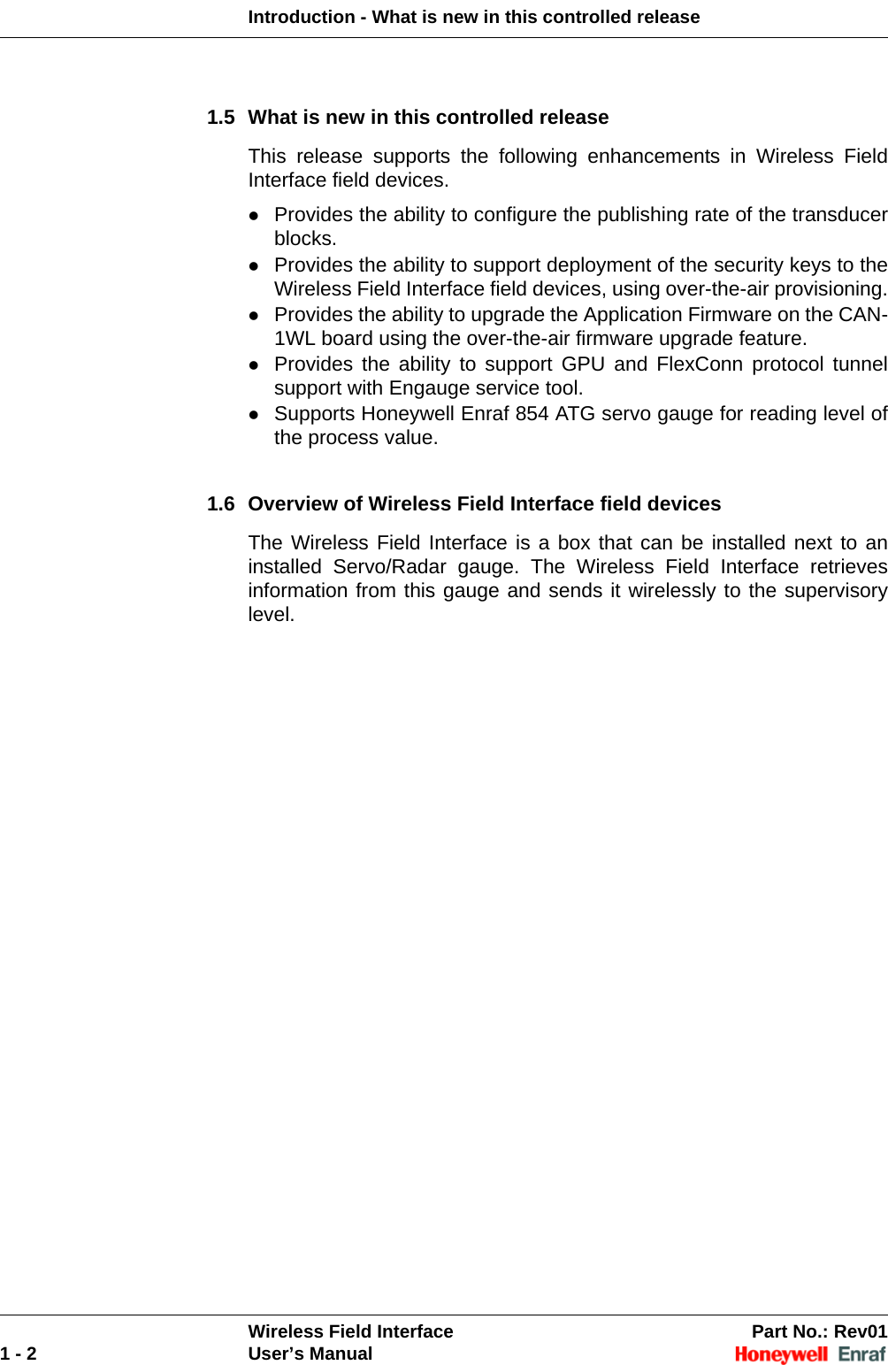 Introduction - What is new in this controlled releaseWireless Field Interface Part No.: Rev011 - 2 User’s Manual1.5 What is new in this controlled releaseThis release supports the following enhancements in Wireless Field Interface field devices.Provides the ability to configure the publishing rate of the transducer blocks.Provides the ability to support deployment of the security keys to the Wireless Field Interface field devices, using over-the-air provisioning.Provides the ability to upgrade the Application Firmware on the CAN-1WL board using the over-the-air firmware upgrade feature.Provides the ability to support GPU and FlexConn protocol tunnel support with Engauge service tool.Supports Honeywell Enraf 854 ATG servo gauge for reading level of the process value.1.6 Overview of Wireless Field Interface field devicesThe Wireless Field Interface is a box that can be installed next to an installed Servo/Radar gauge. The Wireless Field Interface retrieves information from this gauge and sends it wirelessly to the supervisory level. 