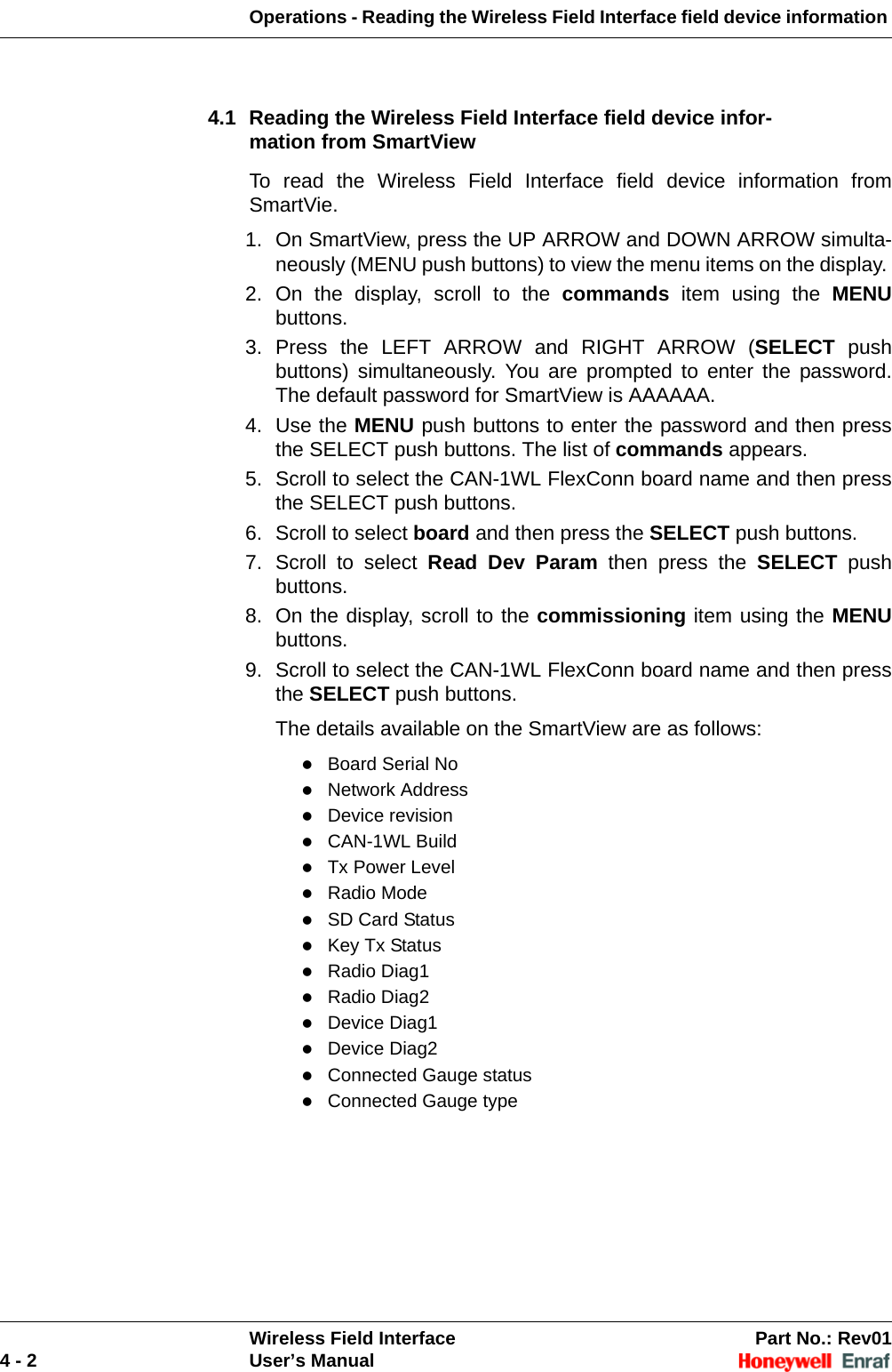 Operations - Reading the Wireless Field Interface field device information Wireless Field Interface Part No.: Rev014 - 2 User’s Manual4.1 Reading the Wireless Field Interface field device infor-mation from SmartViewTo read the Wireless Field Interface field device information from SmartVie.1. On SmartView, press the UP ARROW and DOWN ARROW simulta-neously (MENU push buttons) to view the menu items on the display. 2. On the display, scroll to the commands item using the MENUbuttons. 3. Press the LEFT ARROW and RIGHT ARROW (SELECT push buttons) simultaneously. You are prompted to enter the password. The default password for SmartView is AAAAAA. 4. Use the MENU push buttons to enter the password and then press the SELECT push buttons. The list of commands appears. 5. Scroll to select the CAN-1WL FlexConn board name and then press the SELECT push buttons.6. Scroll to select board and then press the SELECT push buttons. 7. Scroll to select Read Dev Param then press the SELECT push buttons. 8. On the display, scroll to the commissioning item using the MENUbuttons. 9. Scroll to select the CAN-1WL FlexConn board name and then press the SELECT push buttons. The details available on the SmartView are as follows: Board Serial No Network Address Device revision CAN-1WL Build Tx Power Level Radio Mode SD Card Status Key Tx Status Radio Diag1 Radio Diag2 Device Diag1 Device Diag2 Connected Gauge statusConnected Gauge type