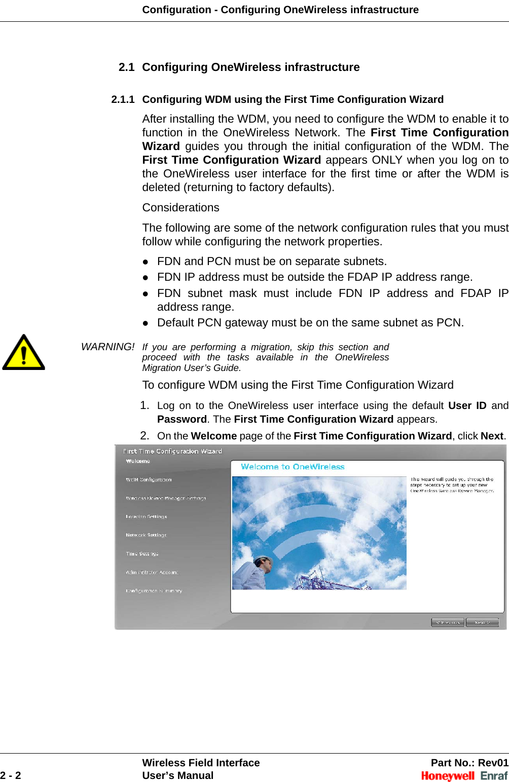 Configuration - Configuring OneWireless infrastructureWireless Field Interface Part No.: Rev012 - 2 User’s Manual2.1 Configuring OneWireless infrastructure2.1.1 Configuring WDM using the First Time Configuration WizardAfter installing the WDM, you need to configure the WDM to enable it to function in the OneWireless Network. The First Time Configuration Wizard guides you through the initial configuration of the WDM. The First Time Configuration Wizard appears ONLY when you log on to the OneWireless user interface for the first time or after the WDM is deleted (returning to factory defaults).ConsiderationsThe following are some of the network configuration rules that you must follow while configuring the network properties.FDN and PCN must be on separate subnets. FDN IP address must be outside the FDAP IP address range. FDN subnet mask must include FDN IP address and FDAP IP address range. Default PCN gateway must be on the same subnet as PCN. WARNING! If you are performing a migration, skip this section and proceed with the tasks available in the OneWireless Migration User’s Guide.To configure WDM using the First Time Configuration Wizard1. Log on to the OneWireless user interface using the default User ID and Password. The First Time Configuration Wizard appears. 2. On the Welcome page of the First Time Configuration Wizard, click Next. 