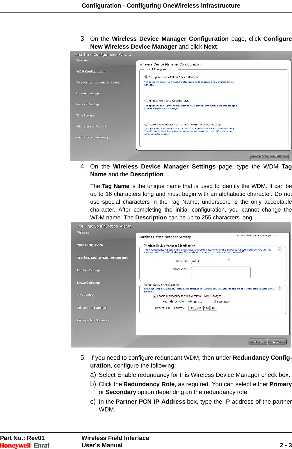 Configuration - Configuring OneWireless infrastructurePart No.: Rev01  Wireless Field InterfaceUser’s Manual 2 - 33. On the Wireless Device Manager Configuration page, click Configure New Wireless Device Manager and click Next. 4. On the Wireless Device Manager Settings page, type the WDM Tag Name and the Description. The Tag Name is the unique name that is used to identify the WDM. It can be up to 16 characters long and must begin with an alphabetic character. Do not use special characters in the Tag Name; underscore is the only acceptable character. After completing the initial configuration, you cannot change the WDM name. The Description can be up to 255 characters long. 5. If you need to configure redundant WDM, then under Redundancy Config-uration, configure the following: a) Select Enable redundancy for this Wireless Device Manager check box. b) Click the Redundancy Role, as required. You can select either Primaryor Secondary option depending on the redundancy role. c) In the Partner PCN IP Address box, type the IP address of the partner WDM. 