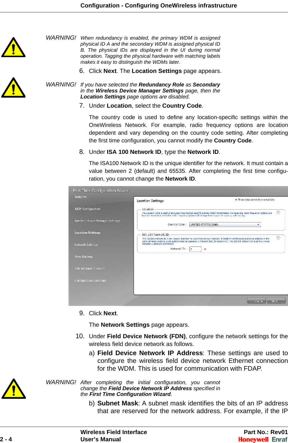 Configuration - Configuring OneWireless infrastructureWireless Field Interface Part No.: Rev012 - 4 User’s ManualWARNING! When redundancy is enabled, the primary WDM is assigned physical ID A and the secondary WDM is assigned physical ID B. The physical IDs are displayed in the UI during normal operation. Tagging the physical hardware with matching labels makes it easy to distinguish the WDMs later.6. Click Next. The Location Settings page appears. WARNING! If you have selected the Redundancy Role as Secondaryin the Wireless Device Manager Settings page, then the Location Settings page options are disabled.7. Under Location, select the Country Code. The country code is used to define any location-specific settings within the OneWireless Network. For example, radio frequency options are location dependent and vary depending on the country code setting. After completing the first time configuration, you cannot modify the Country Code. 8. Under ISA 100 Network ID, type the Network ID. The ISA100 Network ID is the unique identifier for the network. It must contain a value between 2 (default) and 65535. After completing the first time configu-ration, you cannot change the Network ID. 9. Click Next. The Network Settings page appears. 10. Under Field Device Network (FDN), configure the network settings for the wireless field device network as follows. a) Field Device Network IP Address: These settings are used to configure the wireless field device network Ethernet connection for the WDM. This is used for communication with FDAP. WARNING! After completing the initial configuration, you cannot change the Field Device Network IP Address specified in the First Time Configuration Wizard.b) Subnet Mask: A subnet mask identifies the bits of an IP address that are reserved for the network address. For example, if the IP 