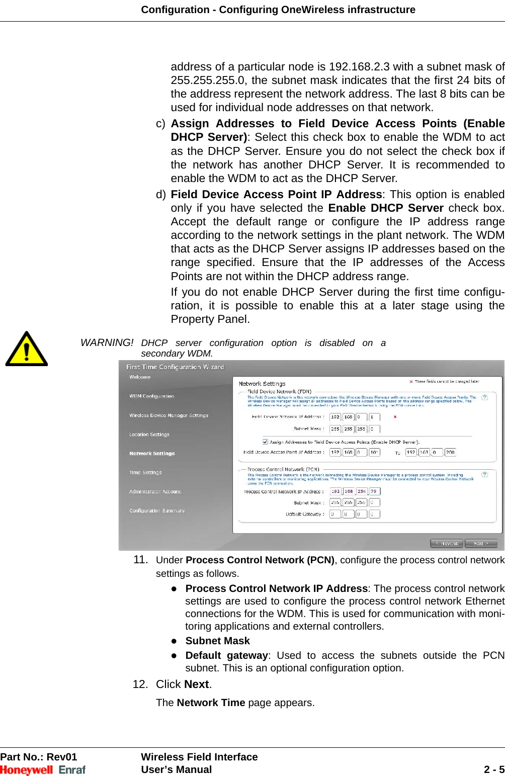 Configuration - Configuring OneWireless infrastructurePart No.: Rev01  Wireless Field InterfaceUser’s Manual 2 - 5address of a particular node is 192.168.2.3 with a subnet mask of 255.255.255.0, the subnet mask indicates that the first 24 bits of the address represent the network address. The last 8 bits can be used for individual node addresses on that network. c) Assign Addresses to Field Device Access Points (Enable DHCP Server): Select this check box to enable the WDM to act as the DHCP Server. Ensure you do not select the check box if the network has another DHCP Server. It is recommended to enable the WDM to act as the DHCP Server. d) Field Device Access Point IP Address: This option is enabled only if you have selected the Enable DHCP Server check box. Accept the default range or configure the IP address range according to the network settings in the plant network. The WDM that acts as the DHCP Server assigns IP addresses based on the range specified. Ensure that the IP addresses of the Access Points are not within the DHCP address range. If you do not enable DHCP Server during the first time configu-ration, it is possible to enable this at a later stage using the Property Panel.WARNING! DHCP server configuration option is disabled on a secondary WDM.11. Under Process Control Network (PCN), configure the process control network settings as follows. Process Control Network IP Address: The process control network settings are used to configure the process control network Ethernet connections for the WDM. This is used for communication with moni-toring applications and external controllers. Subnet Mask Default gateway: Used to access the subnets outside the PCN subnet. This is an optional configuration option. 12. Click Next. The Network Time page appears. 