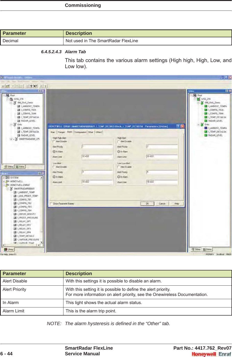 CommissioningSmartRadar FlexLine Part No.: 4417.762_Rev076 - 44 Service Manual6.4.5.2.4.3 Alarm TabThis tab contains the various alarm settings (High high, High, Low, and Low low). NOTE: The alarm hysteresis is defined in the “Other” tab. Decimal Not used in The SmartRadar FlexLineParameter DescriptionAlert Disable With this settings it is possible to disable an alarm.Alert Priority With this setting it is possible to define the alert priority.For more information on alert priority, see the Onewireless Documentation.In Alarm This light shows the actual alarm status.Alarm Limit This is the alarm trip point.Parameter Description