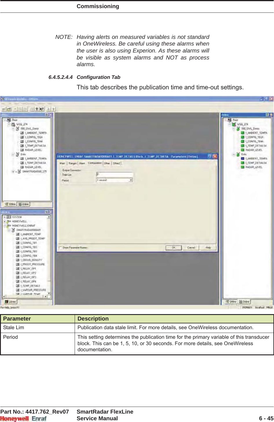 CommissioningPart No.: 4417.762_Rev07 SmartRadar FlexLineService Manual 6 - 45NOTE: Having alerts on measured variables is not standard in OneWireless. Be careful using these alarms when the user is also using Experion. As these alarms will be visible as system alarms and NOT as process alarms.6.4.5.2.4.4 Configuration TabThis tab describes the publication time and time-out settings.Parameter DescriptionStale Lim Publication data stale limit. For more details, see OneWireless documentation.Period This setting determines the publication time for the primary variable of this transducer block. This can be 1, 5, 10, or 30 seconds. For more details, see OneWireless documentation.