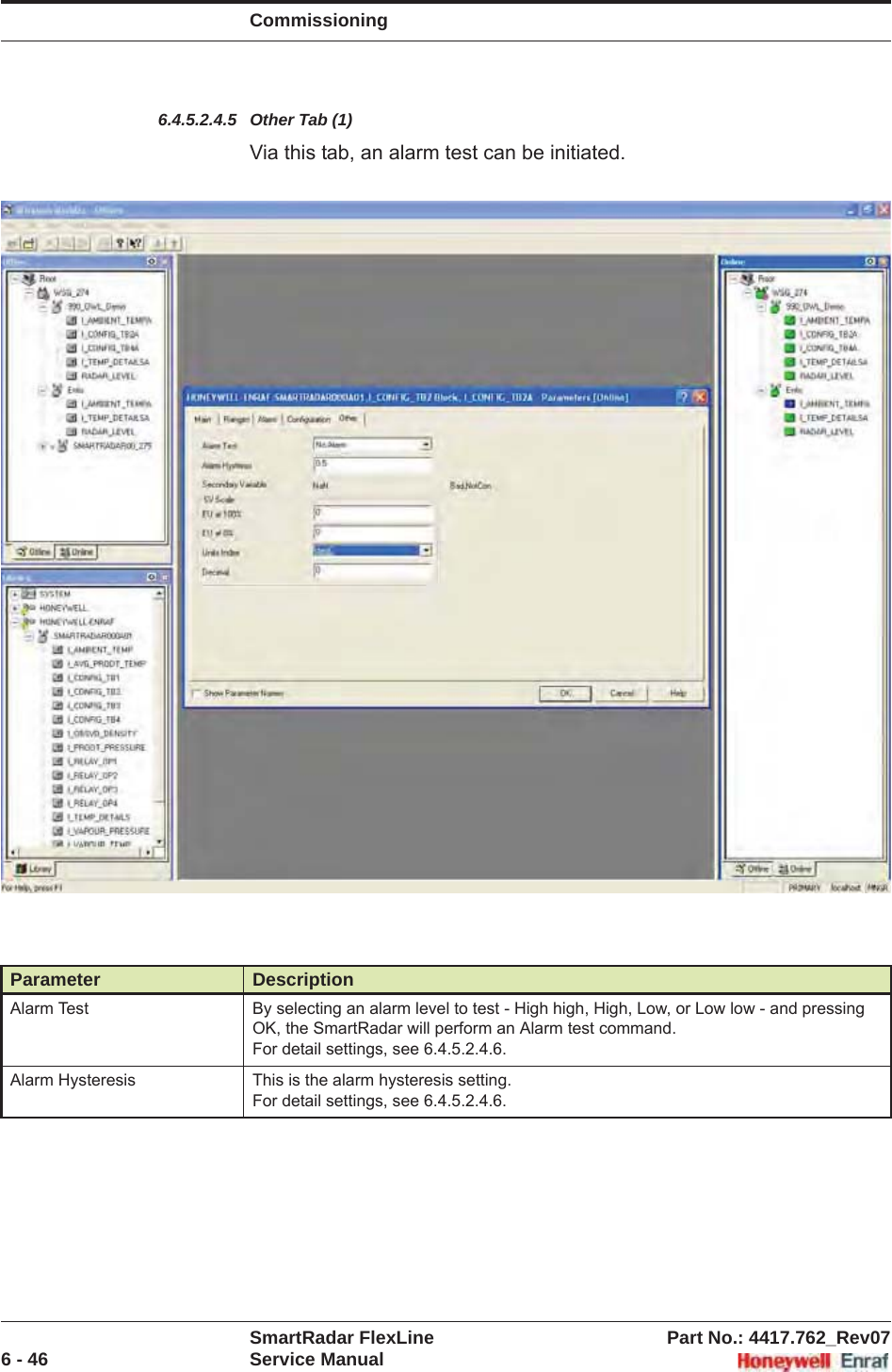 CommissioningSmartRadar FlexLine Part No.: 4417.762_Rev076 - 46 Service Manual6.4.5.2.4.5 Other Tab (1)Via this tab, an alarm test can be initiated.Parameter DescriptionAlarm Test By selecting an alarm level to test - High high, High, Low, or Low low - and pressing OK, the SmartRadar will perform an Alarm test command.For detail settings, see 6.4.5.2.4.6.Alarm Hysteresis This is the alarm hysteresis setting.For detail settings, see 6.4.5.2.4.6.