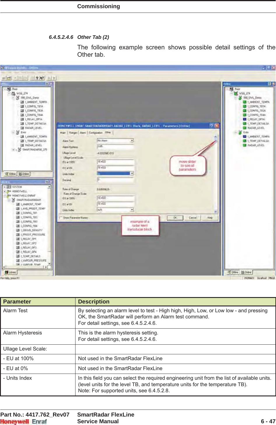 CommissioningPart No.: 4417.762_Rev07 SmartRadar FlexLineService Manual 6 - 476.4.5.2.4.6 Other Tab (2)The following example screen shows possible detail settings of the Other tab.Parameter DescriptionAlarm Test By selecting an alarm level to test - High high, High, Low, or Low low - and pressing OK, the SmartRadar will perform an Alarm test command.For detail settings, see 6.4.5.2.4.6.Alarm Hysteresis This is the alarm hysteresis setting.For detail settings, see 6.4.5.2.4.6.Ullage Level Scale:- EU at 100% Not used in the SmartRadar FlexLine- EU at 0% Not used in the SmartRadar FlexLine- Units Index In this field you can select the required engineering unit from the list of available units. (level units for the level TB, and temperature units for the temperature TB).Note: For supported units, see 6.4.5.2.8.