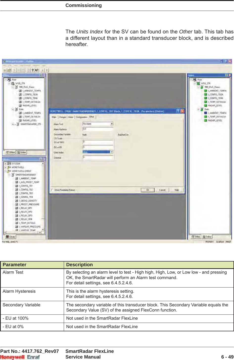 CommissioningPart No.: 4417.762_Rev07 SmartRadar FlexLineService Manual 6 - 49The Units Index for the SV can be found on the Other tab. This tab has a different layout than in a standard transducer block, and is described hereafter.Parameter DescriptionAlarm Test By selecting an alarm level to test - High high, High, Low, or Low low - and pressing OK, the SmartRadar will perform an Alarm test command.For detail settings, see 6.4.5.2.4.6.Alarm Hysteresis This is the alarm hysteresis setting.For detail settings, see 6.4.5.2.4.6.Secondary Variable The secondary variable of this transducer block. This Secondary Variable equals the Secondary Value (SV) of the assigned FlexConn function.- EU at 100% Not used in the SmartRadar FlexLine- EU at 0% Not used in the SmartRadar FlexLine