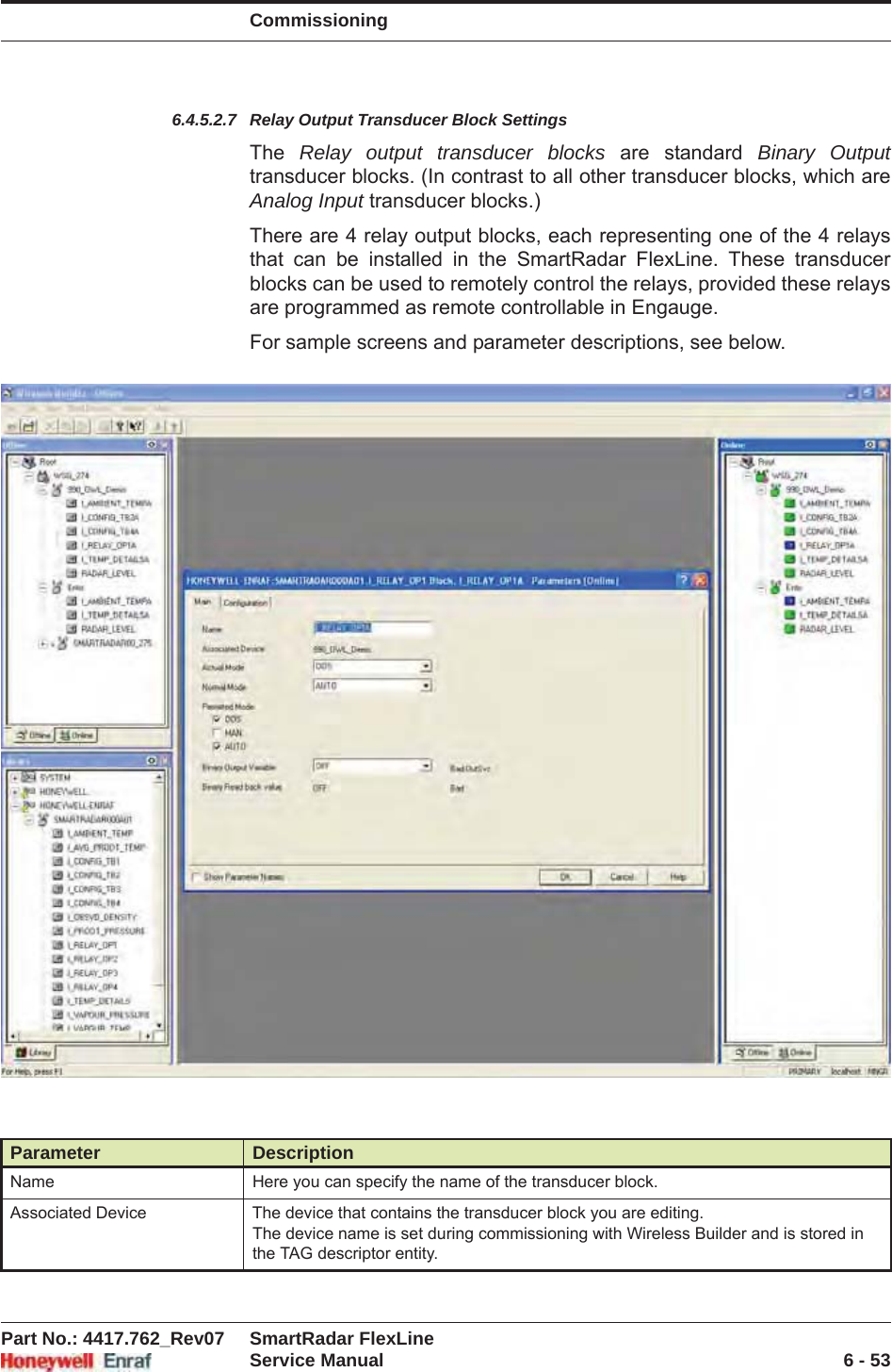 CommissioningPart No.: 4417.762_Rev07 SmartRadar FlexLineService Manual 6 - 536.4.5.2.7 Relay Output Transducer Block SettingsThe  Relay output transducer blocks are standard Binary Output transducer blocks. (In contrast to all other transducer blocks, which are Analog Input transducer blocks.)There are 4 relay output blocks, each representing one of the 4 relays that can be installed in the SmartRadar FlexLine. These transducer blocks can be used to remotely control the relays, provided these relays are programmed as remote controllable in Engauge.For sample screens and parameter descriptions, see below.Parameter DescriptionName Here you can specify the name of the transducer block.Associated Device The device that contains the transducer block you are editing.The device name is set during commissioning with Wireless Builder and is stored in the TAG descriptor entity.