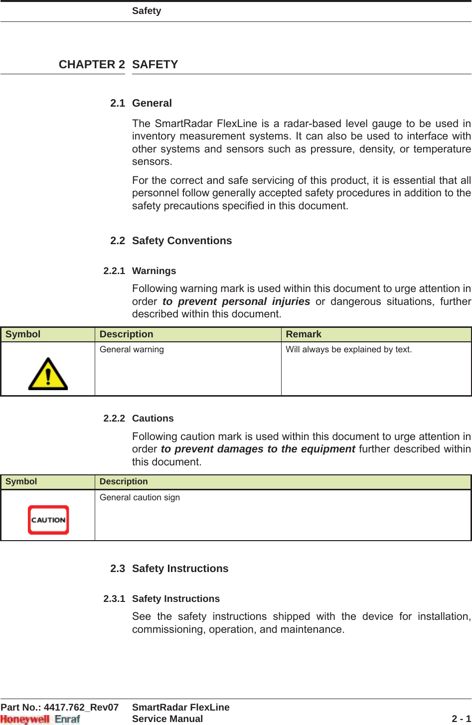 SafetyPart No.: 4417.762_Rev07 SmartRadar FlexLineService Manual 2 - 1CHAPTER 2 SAFETY2.1 GeneralThe SmartRadar FlexLine is a radar-based level gauge to be used in inventory measurement systems. It can also be used to interface with other systems and sensors such as pressure, density, or temperature sensors.For the correct and safe servicing of this product, it is essential that all personnel follow generally accepted safety procedures in addition to the safety precautions specified in this document.2.2 Safety Conventions2.2.1 WarningsFollowing warning mark is used within this document to urge attention in order  to prevent personal injuries or dangerous situations, further described within this document.2.2.2 CautionsFollowing caution mark is used within this document to urge attention in order to prevent damages to the equipment further described within this document.2.3 Safety Instructions2.3.1 Safety InstructionsSee the safety instructions shipped with the device for installation, commissioning, operation, and maintenance.Symbol Description RemarkGeneral warning Will always be explained by text.Symbol DescriptionGeneral caution sign