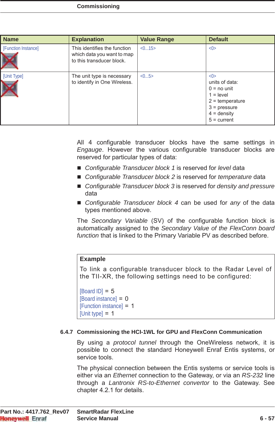 CommissioningPart No.: 4417.762_Rev07 SmartRadar FlexLineService Manual 6 - 57All 4 configurable transducer blocks have the same settings in Engauge. However the various configurable transducer blocks are reserved for particular types of data:Configurable Transducer block 1 is reserved for level dataConfigurable Transducer block 2 is reserved for temperature dataConfigurable Transducer block 3 is reserved for density and pressuredataConfigurable Transducer block 4 can be used for any of the data types mentioned above. The  Secondary Variable (SV) of the configurable function block is automatically assigned to the Secondary Value of the FlexConn board function that is linked to the Primary Variable PV as described before. 6.4.7 Commissioning the HCI-1WL for GPU and FlexConn CommunicationBy using a protocol tunnel through the OneWireless network, it is possible to connect the standard Honeywell Enraf Entis systems, or service tools.The physical connection between the Entis systems or service tools is either via an Ethernet connection to the Gateway, or via an RS-232 line through a Lantronix RS-to-Ethernet convertor to the Gateway. See chapter 4.2.1 for details.[Function Instance] This identifies the function which data you want to map to this transducer block.&lt;0...15&gt; &lt;0&gt;[Unit Type] The unit type is necessary to identify in One Wireless.&lt;0...5&gt; &lt;0&gt;units of data:0 = no unit1 = level2 = temperature3 = pressure4 = density 5 = currentExampleTo link a configurable transducer block to the Radar Level of the TII-XR, the following settings need to be configured:[Board ID] = 5[Board instance] = 0[Function instance] = 1[Unit type] = 1Name Explanation Value Range Default