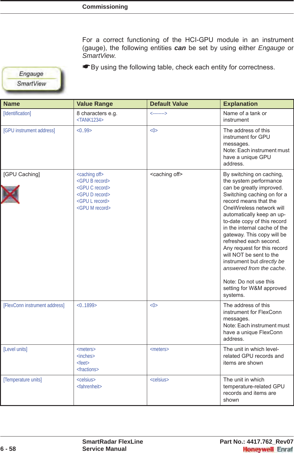 CommissioningSmartRadar FlexLine Part No.: 4417.762_Rev076 - 58 Service ManualFor a correct functioning of the HCI-GPU module in an instrument (gauge), the following entities can be set by using either Engauge or SmartView.☛By using the following table, check each entity for correctness.Name Value Range Default Value Explanation[Identification] 8 characters e.g.&lt;TANK1234&gt;&lt;--------&gt; Name of a tank or instrument[GPU instrument address] &lt;0..99&gt; &lt;0&gt; The address of this instrument for GPU messages.Note: Each instrument must have a unique GPU address.[GPU Caching] &lt;caching off&gt;&lt;GPU B record&gt;&lt;GPU C record&gt;&lt;GPU D record&gt;&lt;GPU L record&gt;&lt;GPU M record&gt;&lt;caching off&gt; By switching on caching, the system performance can be greatly improved. Switching caching on for a record means that the OneWireless network will automatically keep an up-to-date copy of this record in the internal cache of the gateway. This copy will be refreshed each second. Any request for this record will NOT be sent to the instrument but directly be answered from the cache.Note: Do not use this setting for W&amp;M approved systems.[FlexConn instrument address] &lt;0..1899&gt; &lt;0&gt; The address of this instrument for FlexConn messages.Note: Each instrument must have a unique FlexConn address.[Level units] &lt;meters&gt;&lt;inches&gt;&lt;feet&gt;&lt;fractions&gt;&lt;meters&gt; The unit in which level-related GPU records and items are shown[Temperature units] &lt;celsius&gt;&lt;fahrenheit&gt;&lt;celsius&gt; The unit in which temperature-related GPU records and items are shown