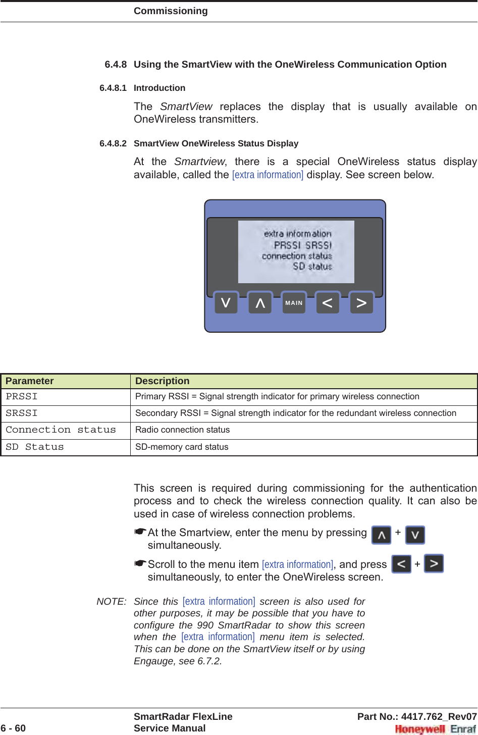 CommissioningSmartRadar FlexLine Part No.: 4417.762_Rev076 - 60 Service Manual6.4.8 Using the SmartView with the OneWireless Communication Option6.4.8.1 IntroductionThe  SmartView replaces the display that is usually available on OneWireless transmitters.6.4.8.2 SmartView OneWireless Status DisplayAt the Smartview, there is a special OneWireless status display available, called the [extra information] display. See screen below.This screen is required during commissioning for the authentication process and to check the wireless connection quality. It can also be used in case of wireless connection problems. ☛At the Smartview, enter the menu by pressing   +   simultaneously. ☛Scroll to the menu item [extra information], and press   +   simultaneously, to enter the OneWireless screen.  NOTE: Since this [extra information] screen is also used for other purposes, it may be possible that you have to configure the 990 SmartRadar to show this screen when the [extra information] menu item is selected. This can be done on the SmartView itself or by using Engauge, see 6.7.2.Parameter DescriptionPRSSI Primary RSSI = Signal strength indicator for primary wireless connectionSRSSI Secondary RSSI = Signal strength indicator for the redundant wireless connectionConnection status Radio connection statusSD Status SD-memory card status&gt;&lt;&lt;&lt;MAIN