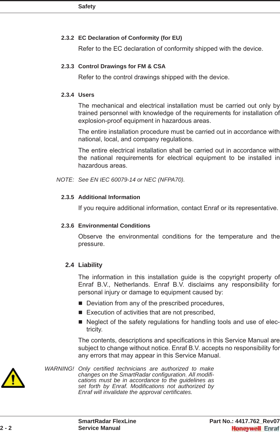 SafetySmartRadar FlexLine Part No.: 4417.762_Rev072 - 2 Service Manual2.3.2 EC Declaration of Conformity (for EU)Refer to the EC declaration of conformity shipped with the device.2.3.3 Control Drawings for FM &amp; CSARefer to the control drawings shipped with the device.2.3.4 UsersThe mechanical and electrical installation must be carried out only by trained personnel with knowledge of the requirements for installation of explosion-proof equipment in hazardous areas.The entire installation procedure must be carried out in accordance with national, local, and company regulations.The entire electrical installation shall be carried out in accordance with the national requirements for electrical equipment to be installed in hazardous areas.NOTE: See EN IEC 60079-14 or NEC (NFPA70).2.3.5 Additional InformationIf you require additional information, contact Enraf or its representative.2.3.6 Environmental ConditionsObserve the environmental conditions for the temperature and the pressure.2.4 LiabilityThe information in this installation guide is the copyright property of Enraf B.V., Netherlands. Enraf B.V. disclaims any responsibility for personal injury or damage to equipment caused by:Deviation from any of the prescribed procedures,Execution of activities that are not prescribed,Neglect of the safety regulations for handling tools and use of elec-tricity.The contents, descriptions and specifications in this Service Manual are subject to change without notice. Enraf B.V. accepts no responsibility for any errors that may appear in this Service Manual.WARNING! Only certified technicians are authorized to make changes on the SmartRadar configuration. All modifi-cations must be in accordance to the guidelines as set forth by Enraf. Modifications not authorized by Enraf will invalidate the approval certificates.