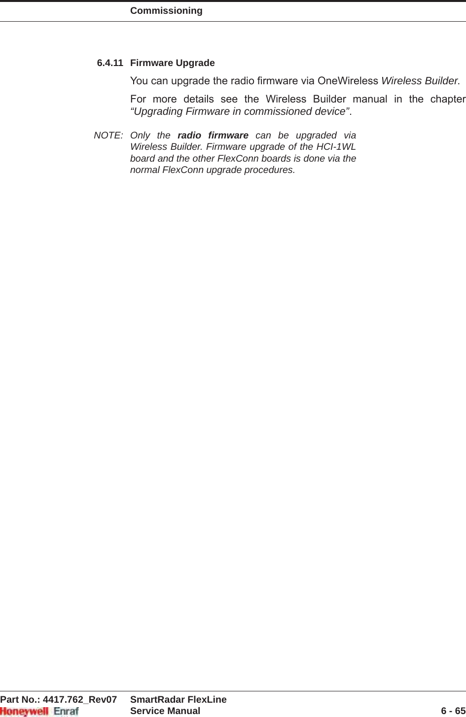 CommissioningPart No.: 4417.762_Rev07 SmartRadar FlexLineService Manual 6 - 656.4.11 Firmware UpgradeYou can upgrade the radio firmware via OneWireless Wireless Builder.For more details see the Wireless Builder manual in the chapter “Upgrading Firmware in commissioned device”.NOTE: Only the radio firmware can be upgraded via Wireless Builder. Firmware upgrade of the HCI-1WL board and the other FlexConn boards is done via the normal FlexConn upgrade procedures.