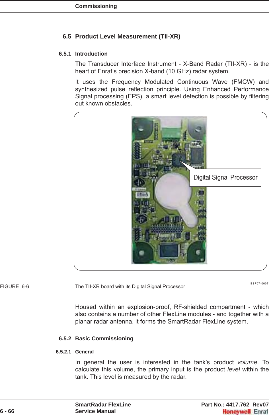 CommissioningSmartRadar FlexLine Part No.: 4417.762_Rev076 - 66 Service Manual6.5 Product Level Measurement (TII-XR)6.5.1 IntroductionThe Transducer Interface Instrument - X-Band Radar (TII-XR) - is the heart of Enraf’s precision X-band (10 GHz) radar system.It uses the Frequency Modulated Continuous Wave (FMCW) and synthesized pulse reflection principle. Using Enhanced Performance Signal processing (EPS), a smart level detection is possible by filtering out known obstacles.ESF07-0007FIGURE  6-6 The TII-XR board with its Digital Signal ProcessorHoused within an explosion-proof, RF-shielded compartment - which also contains a number of other FlexLine modules - and together with a planar radar antenna, it forms the SmartRadar FlexLine system.6.5.2 Basic Commissioning6.5.2.1 GeneralIn general the user is interested in the tank’s product volume. To calculate this volume, the primary input is the product level within the tank. This level is measured by the radar.Digital Signal Processor