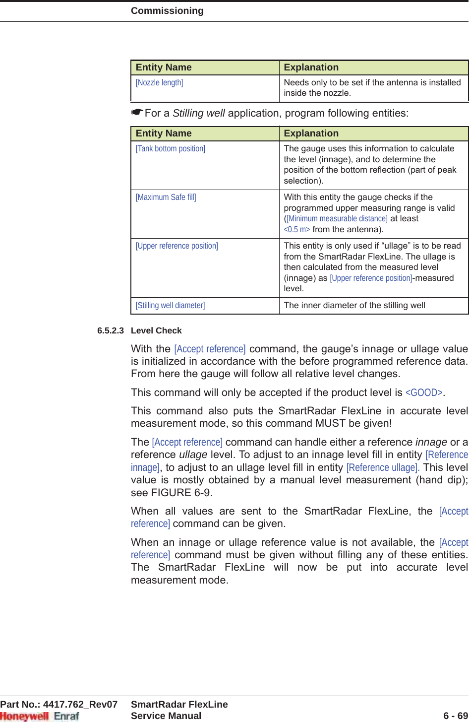 CommissioningPart No.: 4417.762_Rev07 SmartRadar FlexLineService Manual 6 - 69☛For a Stilling well application, program following entities:6.5.2.3 Level CheckWith the [Accept reference] command, the gauge’s innage or ullage value is initialized in accordance with the before programmed reference data. From here the gauge will follow all relative level changes.This command will only be accepted if the product level is &lt;GOOD&gt;.This command also puts the SmartRadar FlexLine in accurate level measurement mode, so this command MUST be given!The [Accept reference] command can handle either a reference innage or a reference ullage level. To adjust to an innage level fill in entity [Reference innage], to adjust to an ullage level fill in entity [Reference ullage]. This level value is mostly obtained by a manual level measurement (hand dip); see FIGURE 6-9.When all values are sent to the SmartRadar FlexLine, the [Accept reference] command can be given.When an innage or ullage reference value is not available, the [Accept reference] command must be given without filling any of these entities. The SmartRadar FlexLine will now be put into accurate level measurement mode.[Nozzle length] Needs only to be set if the antenna is installed inside the nozzle.Entity Name Explanation[Tank bottom position] The gauge uses this information to calculate the level (innage), and to determine the position of the bottom reflection (part of peak selection).[Maximum Safe fill] With this entity the gauge checks if the programmed upper measuring range is valid ([Minimum measurable distance] at least &lt;0.5 m&gt; from the antenna).[Upper reference position] This entity is only used if “ullage” is to be read from the SmartRadar FlexLine. The ullage is then calculated from the measured level (innage) as [Upper reference position]-measured level.[Stilling well diameter] The inner diameter of the stilling wellEntity Name Explanation