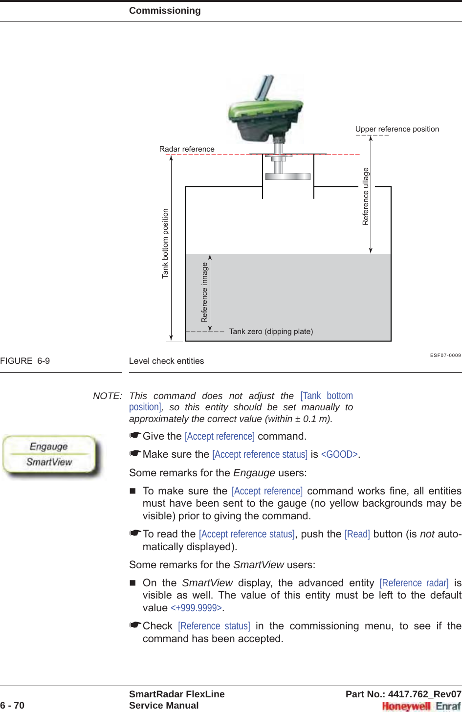 CommissioningSmartRadar FlexLine Part No.: 4417.762_Rev076 - 70 Service ManualESF07-0009FIGURE  6-9 Level check entitiesNOTE: This command does not adjust the [Tank bottom position], so this entity should be set manually to approximately the correct value (within ± 0.1 m).☛Give the [Accept reference] command.☛Make sure the [Accept reference status] is &lt;GOOD&gt;.Some remarks for the Engauge users:To make sure the [Accept reference] command works fine, all entities must have been sent to the gauge (no yellow backgrounds may be visible) prior to giving the command.☛To read the [Accept reference status], push the [Read] button (is not auto-matically displayed).Some remarks for the SmartView users:On the SmartView display, the advanced entity [Reference radar] is visible as well. The value of this entity must be left to the default value &lt;+999.9999&gt;.☛Check [Reference status] in the commissioning menu, to see if the command has been accepted.Reference innageRadar referenceTank bottom positionReference ullageUpper reference positionTank zero (dipping plate)