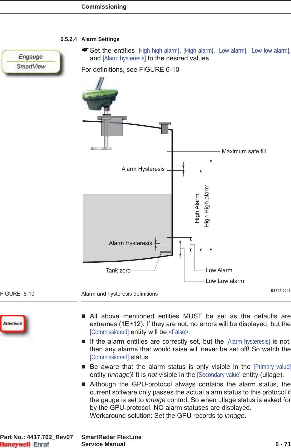 CommissioningPart No.: 4417.762_Rev07 SmartRadar FlexLineService Manual 6 - 716.5.2.4 Alarm Settings☛Set the entities [High high alarm],[High alarm],[Low alarm],[Low low alarm],and [Alarm hysteresis] to the desired values.For definitions, see FIGURE 6-10ESF07-0012FIGURE  6-10 Alarm and hysteresis definitionsAll above mentioned entities MUST be set as the defaults are extremes (1E+12). If they are not, no errors will be displayed, but the [Commissioned] entity will be &lt;False&gt;.If the alarm entities are correctly set, but the [Alarm hysteresis] is not, then any alarms that would raise will never be set off! So watch the [Commissioned] status.Be aware that the alarm status is only visible in the [Primary value]entity (innage)! It is not visible in the [Secondary value] entity (ullage).Although the GPU-protocol always contains the alarm status, the current software only passes the actual alarm status to this protocol if the gauge is set to innage control. So when ullage status is asked for by the GPU-protocol, NO alarm statuses are displayed.Workaround solution: Set the GPU records to innage.Tank zeroAlarm HysteresisAlarm HysteresisMaximum safe fillHigh High alarmHigh AlarmLow AlarmLow Low alarm