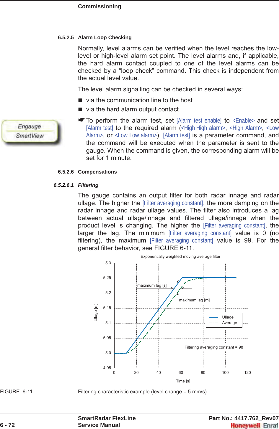 CommissioningSmartRadar FlexLine Part No.: 4417.762_Rev076 - 72 Service Manual6.5.2.5 Alarm Loop CheckingNormally, level alarms can be verified when the level reaches the low- level or high-level alarm set point. The level alarms and, if applicable, the hard alarm contact coupled to one of the level alarms can be checked by a “loop check” command. This check is independent from the actual level value.The level alarm signalling can be checked in several ways:via the communication line to the hostvia the hard alarm output contact☛To perform the alarm test, set [Alarm test enable] to &lt;Enable&gt; and set [Alarm test] to the required alarm (&lt;High High alarm&gt;,&lt;High Alarm&gt;,&lt;LowAlarm&gt;, or &lt;Low Low alarm&gt;). [Alarm test] is a parameter command, and the command will be executed when the parameter is sent to the gauge. When the command is given, the corresponding alarm will be set for 1 minute.6.5.2.6 Compensations6.5.2.6.1 FilteringThe gauge contains an output filter for both radar innage and radar ullage. The higher the [Filter averaging constant], the more damping on the radar innage and radar ullage values. The filter also introduces a lag between actual ullage/innage and filtered ullage/innage when the product level is changing. The higher the [Filter averaging constant], the larger the lag. The minimum [Filter averaging constant] value is 0 (no filtering), the maximum [Filter averaging constant] value is 99. For the general filter behavior, see FIGURE 6-11.FIGURE  6-11 Filtering characteristic example (level change = 5 mm/s)5.35.255.25.155.15.055.04.950 20406080100120Filtering averaging constant = 98UllageAverageUllage [m]Time [s]Exponentially weighted moving average filtermaximum lag [m]maximum lag [s]