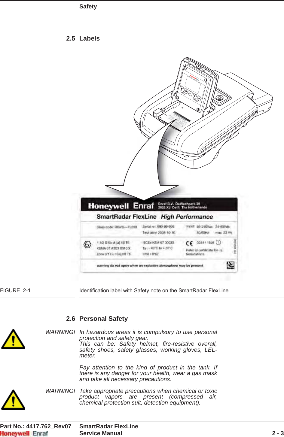 SafetyPart No.: 4417.762_Rev07 SmartRadar FlexLineService Manual 2 - 32.5 LabelsFIGURE  2-1 Identification label with Safety note on the SmartRadar FlexLine2.6 Personal SafetyWARNING! In hazardous areas it is compulsory to use personal protection and safety gear. This can be: Safety helmet, fire-resistive overall, safety shoes, safety glasses, working gloves, LEL-meter.Pay attention to the kind of product in the tank. If there is any danger for your health, wear a gas mask and take all necessary precautions. WARNING! Take appropriate precautions when chemical or toxic product vapors are present (compressed air, chemical protection suit, detection equipment).