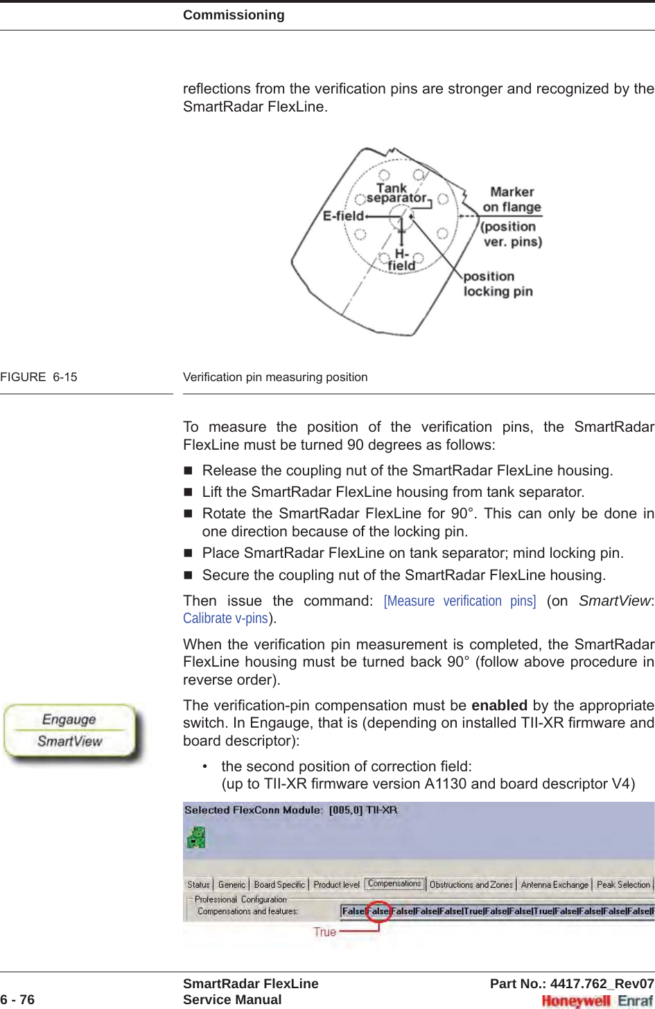 CommissioningSmartRadar FlexLine Part No.: 4417.762_Rev076 - 76 Service Manualreflections from the verification pins are stronger and recognized by the SmartRadar FlexLine.FIGURE  6-15 Verification pin measuring positionTo measure the position of the verification pins, the SmartRadar FlexLine must be turned 90 degrees as follows:Release the coupling nut of the SmartRadar FlexLine housing.Lift the SmartRadar FlexLine housing from tank separator.Rotate the SmartRadar FlexLine for 90°. This can only be done in one direction because of the locking pin.Place SmartRadar FlexLine on tank separator; mind locking pin.Secure the coupling nut of the SmartRadar FlexLine housing.Then issue the command: [Measure verification pins] (on SmartView:Calibrate v-pins).When the verification pin measurement is completed, the SmartRadar FlexLine housing must be turned back 90° (follow above procedure in reverse order). The verification-pin compensation must be enabled by the appropriate switch. In Engauge, that is (depending on installed TII-XR firmware and board descriptor):• the second position of correction field:(up to TII-XR firmware version A1130 and board descriptor V4)