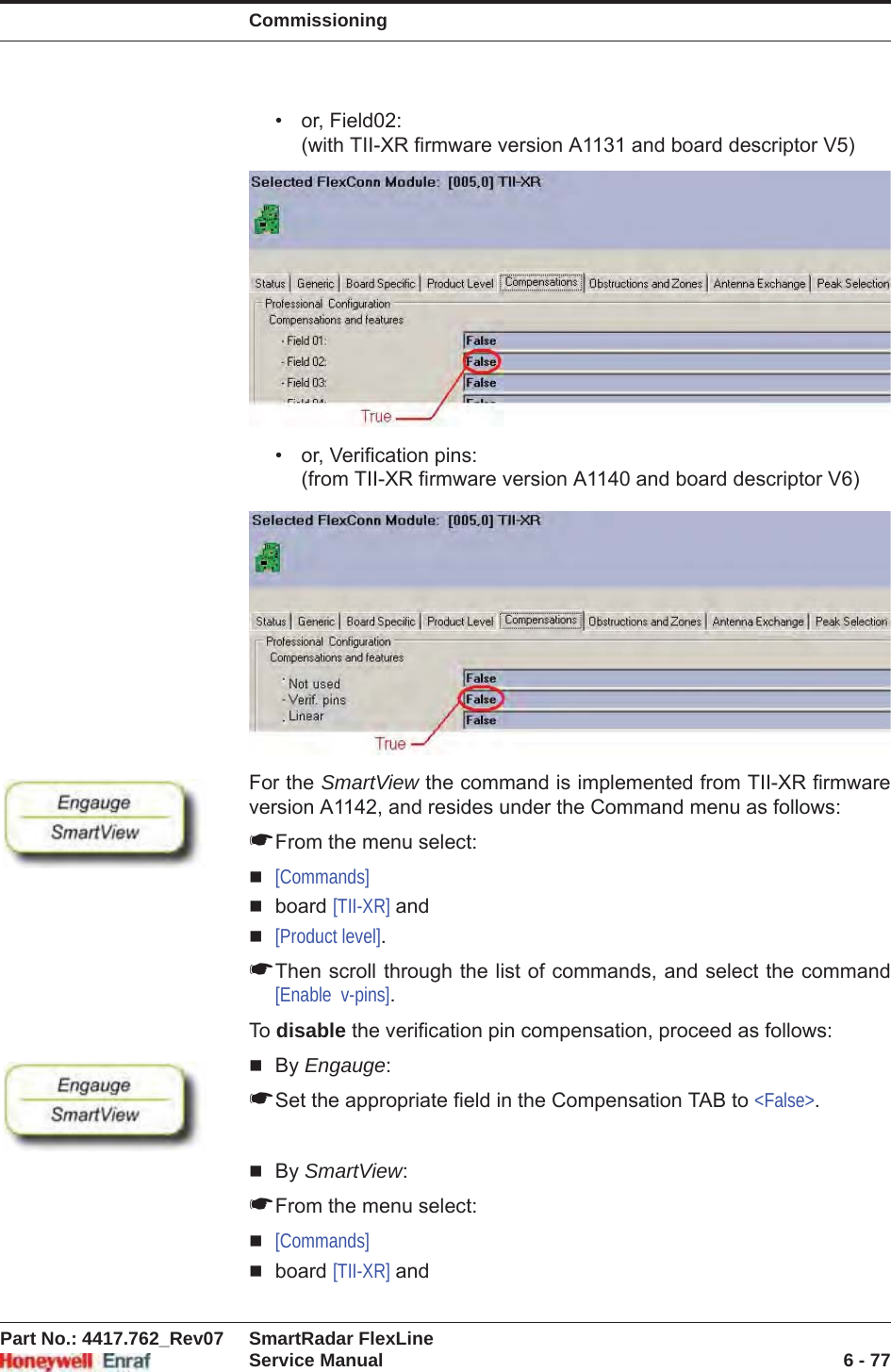 CommissioningPart No.: 4417.762_Rev07 SmartRadar FlexLineService Manual 6 - 77• or, Field02:(with TII-XR firmware version A1131 and board descriptor V5)• or, Verification pins:(from TII-XR firmware version A1140 and board descriptor V6)For the SmartView the command is implemented from TII-XR firmware version A1142, and resides under the Command menu as follows:☛From the menu select:[Commands]board [TII-XR] and[Product level].☛Then scroll through the list of commands, and select the command [Enable  v-pins].To  disable the verification pin compensation, proceed as follows:By Engauge:☛Set the appropriate field in the Compensation TAB to &lt;False&gt;.By SmartView:☛From the menu select:[Commands]board [TII-XR] and