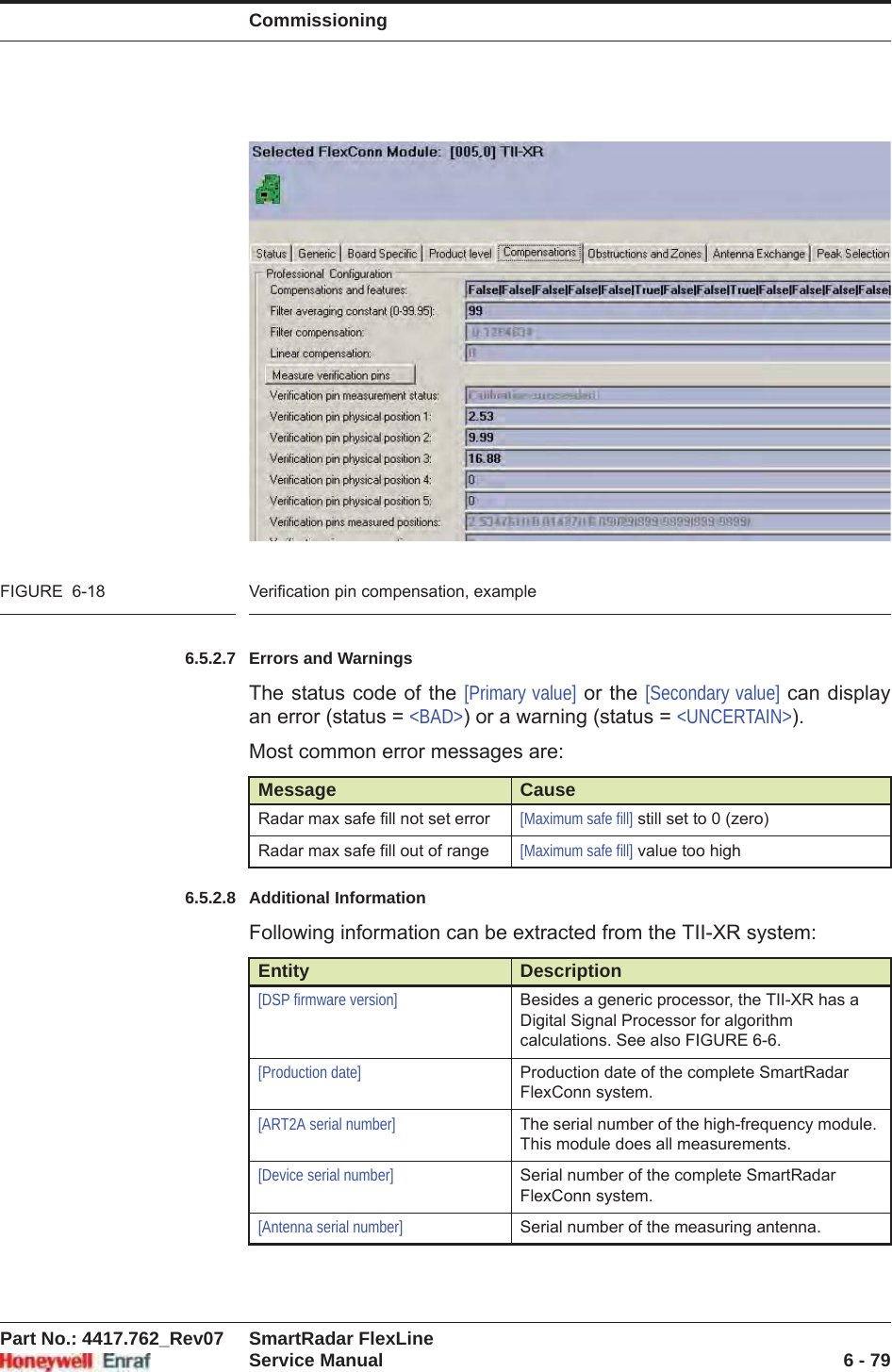 CommissioningPart No.: 4417.762_Rev07 SmartRadar FlexLineService Manual 6 - 79FIGURE  6-18 Verification pin compensation, example6.5.2.7 Errors and WarningsThe status code of the [Primary value] or the [Secondary value] can display an error (status = &lt;BAD&gt;) or a warning (status = &lt;UNCERTAIN&gt;).Most common error messages are:6.5.2.8 Additional InformationFollowing information can be extracted from the TII-XR system:Message CauseRadar max safe fill not set error [Maximum safe fill] still set to 0 (zero)Radar max safe fill out of range [Maximum safe fill] value too highEntity Description[DSP firmware version] Besides a generic processor, the TII-XR has a Digital Signal Processor for algorithm calculations. See also FIGURE 6-6.[Production date] Production date of the complete SmartRadar FlexConn system.[ART2A serial number] The serial number of the high-frequency module. This module does all measurements.[Device serial number] Serial number of the complete SmartRadar FlexConn system.[Antenna serial number] Serial number of the measuring antenna.