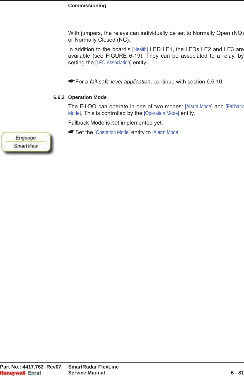 CommissioningPart No.: 4417.762_Rev07 SmartRadar FlexLineService Manual 6 - 81With jumpers, the relays can individually be set to Normally Open (NO) or Normally Closed (NC).In addition to the board’s [Health] LED LE1, the LEDs LE2 and LE3 are available (see FIGURE 6-19). They can be associated to a relay, by setting the [LED Association] entity.☛For a fail-safe level application, continue with section 6.6.10.6.6.2 Operation ModeThe FII-DO can operate in one of two modes: [Alarm Mode] and [Fallback Mode]. This is controlled by the [Operation Mode] entity.Fallback Mode is not implemented yet.☛Set the [Operation Mode] entity to [Alarm Mode].