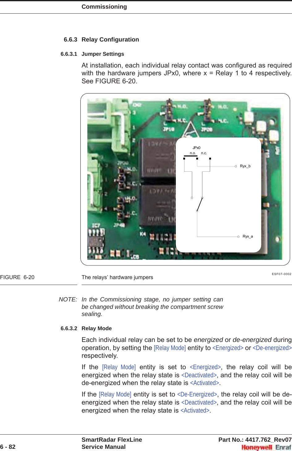 CommissioningSmartRadar FlexLine Part No.: 4417.762_Rev076 - 82 Service Manual6.6.3 Relay Configuration6.6.3.1 Jumper SettingsAt installation, each individual relay contact was configured as required with the hardware jumpers JPx0, where x = Relay 1 to 4 respectively. See FIGURE 6-20.ESF07-0002FIGURE  6-20 The relays’ hardware jumpersNOTE: In the Commissioning stage, no jumper setting can be changed without breaking the compartment screw sealing.6.6.3.2 Relay ModeEach individual relay can be set to be energized or de-energized during operation, by setting the [Relay Mode] entity to &lt;Energized&gt; or &lt;De-energized&gt;respectively.If the [Relay Mode] entity is set to &lt;Energized&gt;, the relay coil will be energized when the relay state is &lt;Deactivated&gt;, and the relay coil will be de-energized when the relay state is &lt;Activated&gt;.If the [Relay Mode] entity is set to &lt;De-Energized&gt;, the relay coil will be de-energized when the relay state is &lt;Deactivated&gt;, and the relay coil will be energized when the relay state is &lt;Activated&gt;.Ryx_bRyx_aJPx0n.o.     n.c.