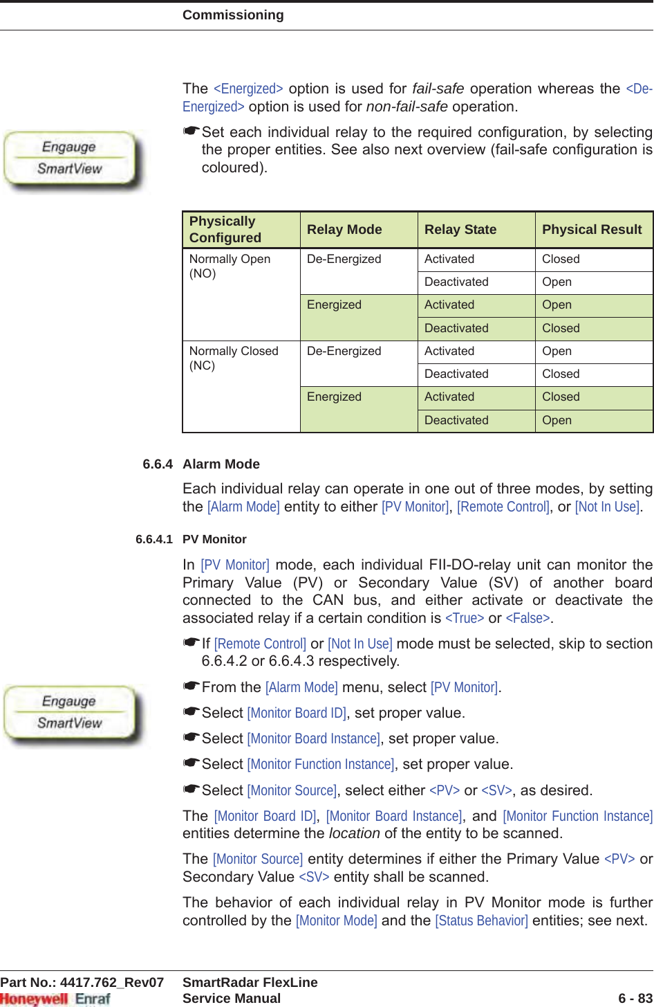 CommissioningPart No.: 4417.762_Rev07 SmartRadar FlexLineService Manual 6 - 83The &lt;Energized&gt; option is used for fail-safe operation whereas the &lt;De-Energized&gt; option is used for non-fail-safe operation.☛Set each individual relay to the required configuration, by selecting the proper entities. See also next overview (fail-safe configuration is coloured).6.6.4 Alarm ModeEach individual relay can operate in one out of three modes, by setting the [Alarm Mode] entity to either [PV Monitor],[Remote Control], or [Not In Use].6.6.4.1 PV MonitorIn [PV Monitor] mode, each individual FII-DO-relay unit can monitor the Primary Value (PV) or Secondary Value (SV) of another board connected to the CAN bus, and either activate or deactivate the associated relay if a certain condition is &lt;True&gt; or &lt;False&gt;.☛If [Remote Control] or [Not In Use] mode must be selected, skip to section 6.6.4.2 or 6.6.4.3 respectively.☛From the [Alarm Mode] menu, select [PV Monitor].☛Select [Monitor Board ID], set proper value.☛Select [Monitor Board Instance], set proper value.☛Select [Monitor Function Instance], set proper value.☛Select [Monitor Source], select either &lt;PV&gt; or &lt;SV&gt;, as desired.The  [Monitor Board ID],[Monitor Board Instance], and [Monitor Function Instance]entities determine the location of the entity to be scanned.The [Monitor Source] entity determines if either the Primary Value &lt;PV&gt; or Secondary Value &lt;SV&gt; entity shall be scanned.The behavior of each individual relay in PV Monitor mode is further controlled by the [Monitor Mode] and the [Status Behavior] entities; see next.Physically Configured Relay Mode Relay State Physical ResultNormally Open (NO)De-Energized Activated ClosedDeactivated OpenEnergized Activated OpenDeactivated ClosedNormally Closed (NC)De-Energized Activated OpenDeactivated ClosedEnergized Activated ClosedDeactivated Open