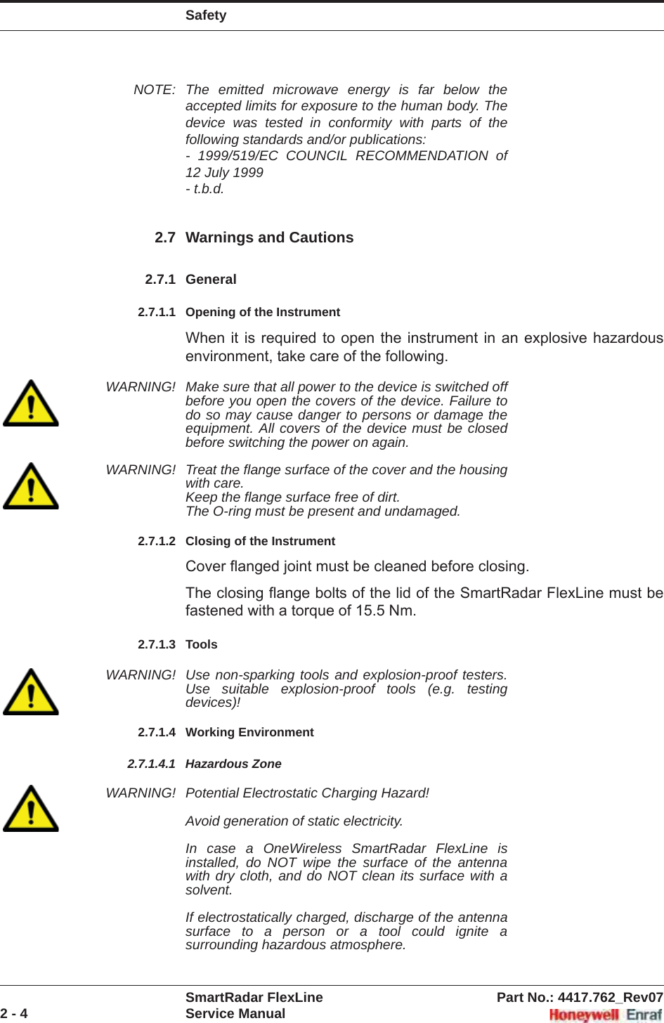 SafetySmartRadar FlexLine Part No.: 4417.762_Rev072 - 4 Service ManualNOTE: The emitted microwave energy is far below the accepted limits for exposure to the human body. The device was tested in conformity with parts of the following standards and/or publications:- 1999/519/EC COUNCIL RECOMMENDATION of 12 July 1999- t.b.d.2.7 Warnings and Cautions2.7.1 General2.7.1.1 Opening of the InstrumentWhen it is required to open the instrument in an explosive hazardous environment, take care of the following.WARNING! Make sure that all power to the device is switched off before you open the covers of the device. Failure to do so may cause danger to persons or damage the equipment. All covers of the device must be closed before switching the power on again.WARNING! Treat the flange surface of the cover and the housing with care.Keep the flange surface free of dirt.The O-ring must be present and undamaged.2.7.1.2 Closing of the InstrumentCover flanged joint must be cleaned before closing. The closing flange bolts of the lid of the SmartRadar FlexLine must be fastened with a torque of 15.5 Nm.2.7.1.3 ToolsWARNING! Use non-sparking tools and explosion-proof testers. Use suitable explosion-proof tools (e.g. testing devices)!2.7.1.4 Working Environment2.7.1.4.1 Hazardous ZoneWARNING! Potential Electrostatic Charging Hazard! Avoid generation of static electricity. In case a OneWireless SmartRadar FlexLine is installed, do NOT wipe the surface of the antenna with dry cloth, and do NOT clean its surface with a solvent. If electrostatically charged, discharge of the antenna surface to a person or a tool could ignite a surrounding hazardous atmosphere.