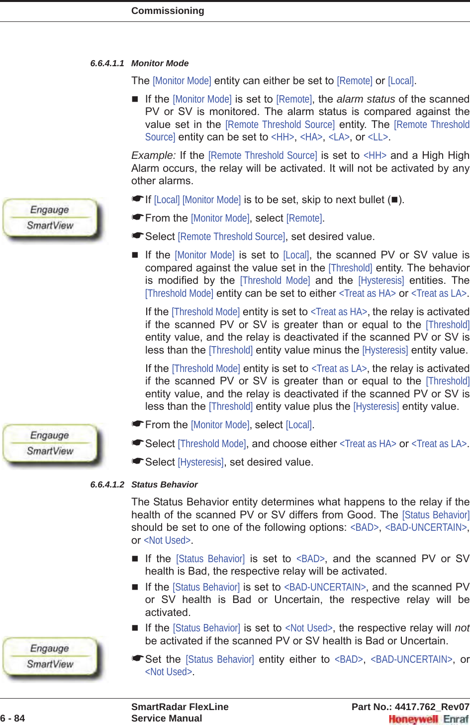 CommissioningSmartRadar FlexLine Part No.: 4417.762_Rev076 - 84 Service Manual6.6.4.1.1 Monitor ModeThe [Monitor Mode] entity can either be set to [Remote] or [Local].If the [Monitor Mode] is set to [Remote], the alarm status of the scanned PV or SV is monitored. The alarm status is compared against the value set in the [Remote Threshold Source] entity. The [Remote Threshold Source] entity can be set to &lt;HH&gt;,&lt;HA&gt;,&lt;LA&gt;, or &lt;LL&gt;.Example: If the [Remote Threshold Source] is set to &lt;HH&gt; and a High High Alarm occurs, the relay will be activated. It will not be activated by any other alarms.☛If [Local] [Monitor Mode] is to be set, skip to next bullet ().☛From the [Monitor Mode], select [Remote].☛Select [Remote Threshold Source], set desired value.If the [Monitor Mode] is set to [Local], the scanned PV or SV value is compared against the value set in the [Threshold] entity. The behavior is modified by the [Threshold Mode] and the [Hysteresis] entities. The [Threshold Mode] entity can be set to either &lt;Treat as HA&gt; or &lt;Treat as LA&gt;.If the [Threshold Mode] entity is set to &lt;Treat as HA&gt;, the relay is activated if the scanned PV or SV is greater than or equal to the [Threshold]entity value, and the relay is deactivated if the scanned PV or SV is less than the [Threshold] entity value minus the [Hysteresis] entity value.If the [Threshold Mode] entity is set to &lt;Treat as LA&gt;, the relay is activated if the scanned PV or SV is greater than or equal to the [Threshold]entity value, and the relay is deactivated if the scanned PV or SV is less than the [Threshold] entity value plus the [Hysteresis] entity value.☛From the [Monitor Mode], select [Local].☛Select [Threshold Mode], and choose either &lt;Treat as HA&gt; or &lt;Treat as LA&gt;.☛Select [Hysteresis], set desired value.6.6.4.1.2 Status BehaviorThe Status Behavior entity determines what happens to the relay if the health of the scanned PV or SV differs from Good. The [Status Behavior]should be set to one of the following options: &lt;BAD&gt;,&lt;BAD-UNCERTAIN&gt;,or &lt;Not Used&gt;.If the [Status Behavior] is set to &lt;BAD&gt;, and the scanned PV or SV health is Bad, the respective relay will be activated.If the [Status Behavior] is set to &lt;BAD-UNCERTAIN&gt;, and the scanned PV or SV health is Bad or Uncertain, the respective relay will be activated.If the [Status Behavior] is set to &lt;Not Used&gt;, the respective relay will notbe activated if the scanned PV or SV health is Bad or Uncertain.☛Set the [Status Behavior] entity either to &lt;BAD&gt;,&lt;BAD-UNCERTAIN&gt;, or &lt;Not Used&gt;.
