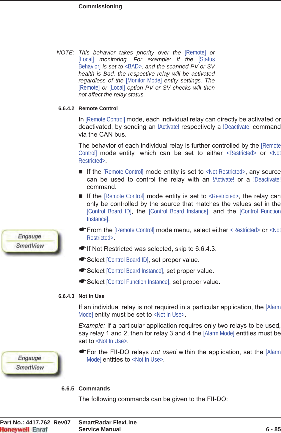 CommissioningPart No.: 4417.762_Rev07 SmartRadar FlexLineService Manual 6 - 85NOTE: This behavior takes priority over the [Remote] or [Local] monitoring. For example: If the [Status Behavior] is set to &lt;BAD&gt;, and the scanned PV or SV health is Bad, the respective relay will be activated regardless of the [Monitor Mode] entity settings. The [Remote] or [Local] option PV or SV checks will then not affect the relay status.6.6.4.2 Remote ControlIn [Remote Control] mode, each individual relay can directly be activated or deactivated, by sending an !Activate! respectively a !Deactivate! command via the CAN bus.The behavior of each individual relay is further controlled by the [Remote Control]  mode entity, which can be set to either &lt;Restricted&gt; or &lt;Not Restricted&gt;.If the [Remote Control] mode entity is set to &lt;Not Restricted&gt;, any source can be used to control the relay with an !Activate! or a !Deactivate!command.If the [Remote Control] mode entity is set to &lt;Restricted&gt;, the relay can only be controlled by the source that matches the values set in the [Control Board ID], the [Control Board Instance], and the [Control Function Instance].☛From the [Remote Control] mode menu, select either &lt;Restricted&gt; or &lt;Not Restricted&gt;.☛If Not Restricted was selected, skip to 6.6.4.3.☛Select [Control Board ID], set proper value.☛Select [Control Board Instance], set proper value.☛Select [Control Function Instance], set proper value.6.6.4.3 Not in UseIf an individual relay is not required in a particular application, the [Alarm Mode] entity must be set to &lt;Not In Use&gt;.Example: If a particular application requires only two relays to be used, say relay 1 and 2, then for relay 3 and 4 the [Alarm Mode] entities must be set to &lt;Not In Use&gt;.☛For the FII-DO relays not used within the application, set the [Alarm Mode] entities to &lt;Not In Use&gt;.6.6.5 CommandsThe following commands can be given to the FII-DO: