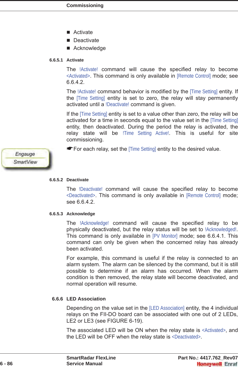 CommissioningSmartRadar FlexLine Part No.: 4417.762_Rev076 - 86 Service ManualActivateDeactivateAcknowledge6.6.5.1 ActivateThe  !Activate! command will cause the specified relay to become &lt;Activated&gt;. This command is only available in [Remote Control] mode; see 6.6.4.2.The !Activate! command behavior is modified by the [Time Setting] entity. If the  [Time Setting] entity is set to zero, the relay will stay permanently activated until a !Deactivate! command is given.If the [Time Setting] entity is set to a value other than zero, the relay will be activated for a time in seconds equal to the value set in the [Time Setting]entity, then deactivated. During the period the relay is activated, the relay state will be !Time Setting Active!. This is useful for site commissioning.☛For each relay, set the [Time Setting] entity to the desired value.6.6.5.2 DeactivateThe  !Deactivate! command will cause the specified relay to become &lt;Deactivated&gt;. This command is only available in [Remote Control] mode; see 6.6.4.2.6.6.5.3 AcknowledgeThe  !Acknowledge! command will cause the specified relay to be physically deactivated, but the relay status will be set to !Acknowledged!.This command is only available in [PV Monitor] mode; see 6.6.4.1. This command can only be given when the concerned relay has already been activated.For example, this command is useful if the relay is connected to an alarm system. The alarm can be silenced by the command, but it is still possible to determine if an alarm has occurred. When the alarm condition is then removed, the relay state will become deactivated, and normal operation will resume.6.6.6 LED AssociationDepending on the value set in the [LED Association] entity, the 4 individual relays on the FII-DO board can be associated with one out of 2 LEDs, LE2 or LE3 (see FIGURE 6-19).The associated LED will be ON when the relay state is &lt;Activated&gt;, and the LED will be OFF when the relay state is &lt;Deactivated&gt;.