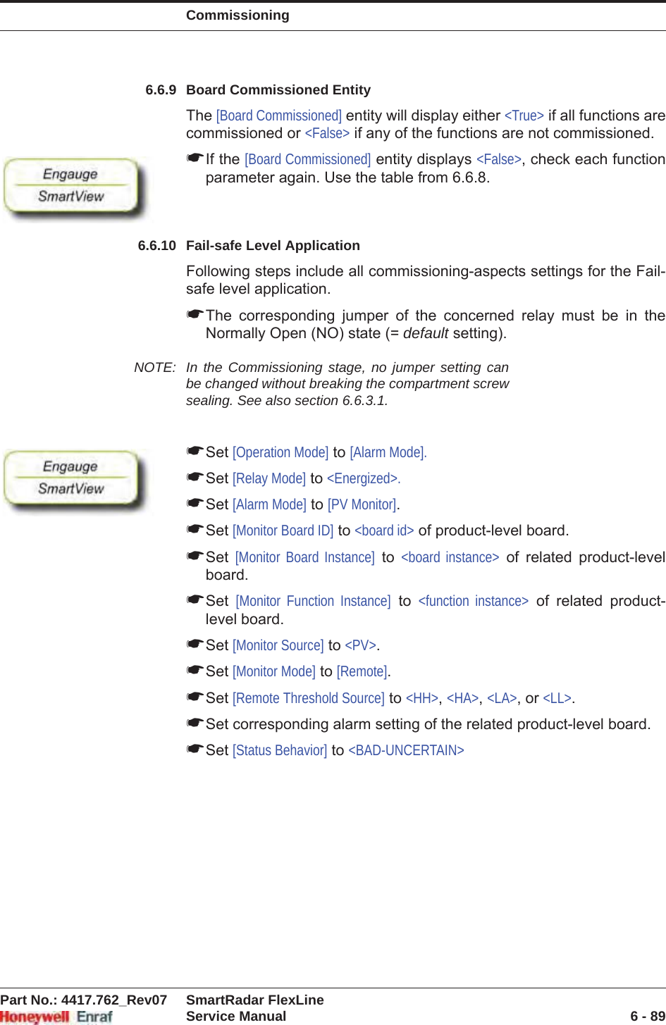 CommissioningPart No.: 4417.762_Rev07 SmartRadar FlexLineService Manual 6 - 896.6.9 Board Commissioned EntityThe [Board Commissioned] entity will display either &lt;True&gt; if all functions are commissioned or &lt;False&gt; if any of the functions are not commissioned.☛If the [Board Commissioned] entity displays &lt;False&gt;, check each function parameter again. Use the table from 6.6.8.6.6.10 Fail-safe Level ApplicationFollowing steps include all commissioning-aspects settings for the Fail-safe level application.☛The corresponding jumper of the concerned relay must be in the Normally Open (NO) state (= default setting).NOTE: In the Commissioning stage, no jumper setting can be changed without breaking the compartment screw sealing. See also section 6.6.3.1.☛Set [Operation Mode] to [Alarm Mode].☛Set [Relay Mode] to &lt;Energized&gt;.☛Set [Alarm Mode] to [PV Monitor].☛Set [Monitor Board ID] to &lt;board id&gt; of product-level board.☛Set [Monitor Board Instance] to &lt;board instance&gt; of related product-level board.☛Set [Monitor Function Instance] to &lt;function instance&gt; of related product-level board.☛Set [Monitor Source] to &lt;PV&gt;.☛Set [Monitor Mode] to [Remote].☛Set [Remote Threshold Source] to &lt;HH&gt;,&lt;HA&gt;,&lt;LA&gt;, or &lt;LL&gt;.☛Set corresponding alarm setting of the related product-level board.☛Set [Status Behavior] to &lt;BAD-UNCERTAIN&gt;