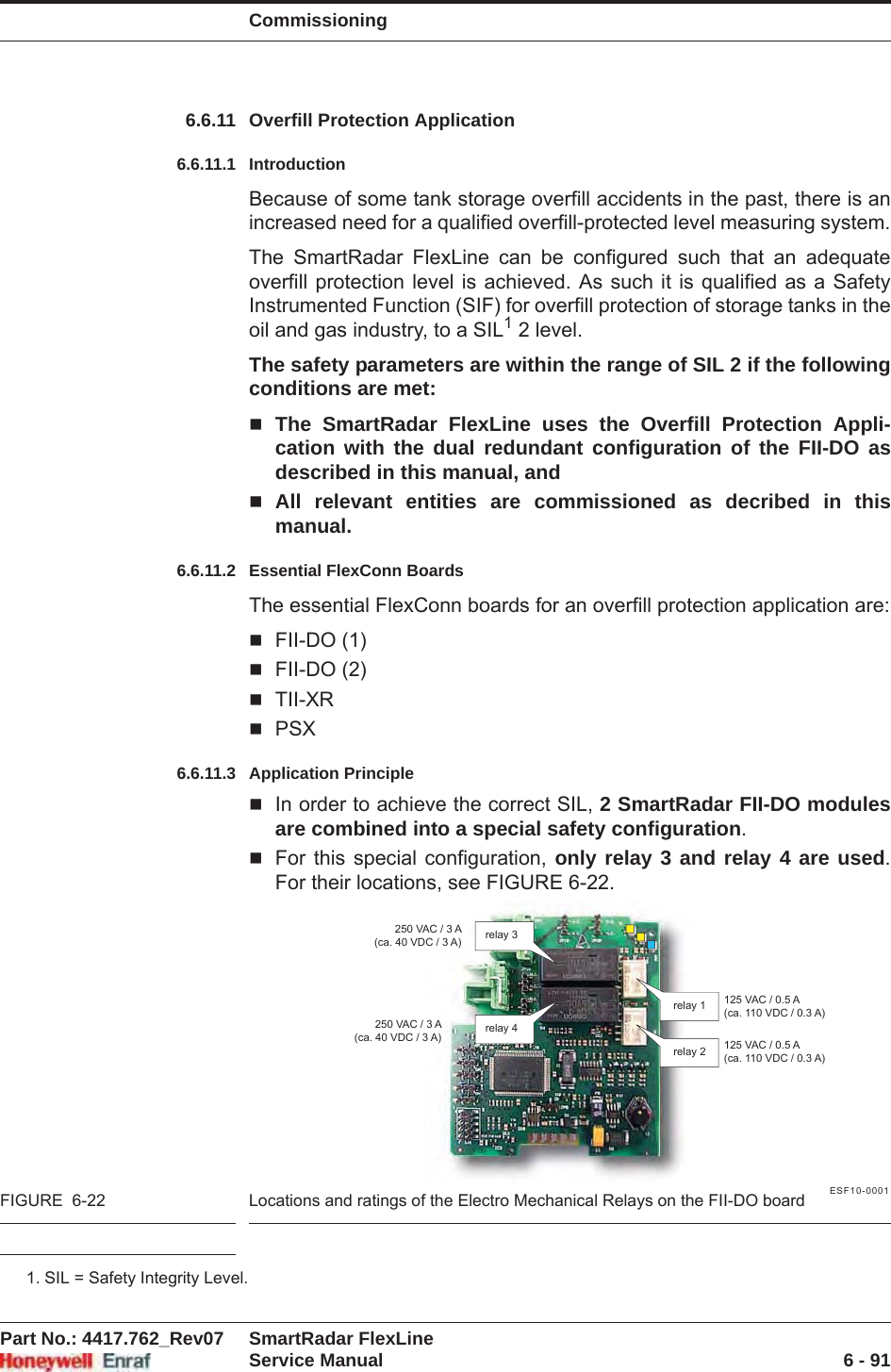 CommissioningPart No.: 4417.762_Rev07 SmartRadar FlexLineService Manual 6 - 916.6.11 Overfill Protection Application6.6.11.1 IntroductionBecause of some tank storage overfill accidents in the past, there is an increased need for a qualified overfill-protected level measuring system.The SmartRadar FlexLine can be configured such that an adequate overfill protection level is achieved. As such it is qualified as a Safety Instrumented Function (SIF) for overfill protection of storage tanks in the oil and gas industry, to a SIL1 2 level.The safety parameters are within the range of SIL 2 if the following conditions are met:The SmartRadar FlexLine uses the Overfill Protection Appli-cation with the dual redundant configuration of the FII-DO as described in this manual, and All relevant entities are commissioned as decribed in this manual.6.6.11.2 Essential FlexConn BoardsThe essential FlexConn boards for an overfill protection application are:FII-DO (1)FII-DO (2)TII-XRPSX6.6.11.3 Application PrincipleIn order to achieve the correct SIL, 2 SmartRadar FII-DO modules are combined into a special safety configuration.For this special configuration, only relay 3 and relay 4 are used.For their locations, see FIGURE 6-22.ESF10-0001FIGURE  6-22 Locations and ratings of the Electro Mechanical Relays on the FII-DO board1. SIL = Safety Integrity Level.relay 3relay 2relay 1relay 4125 VAC / 0.5 A(ca. 110 VDC / 0.3 A)250 VAC / 3 A(ca. 40 VDC / 3 A)250 VAC / 3 A(ca. 40 VDC / 3 A) 125 VAC / 0.5 A(ca. 110 VDC / 0.3 A)