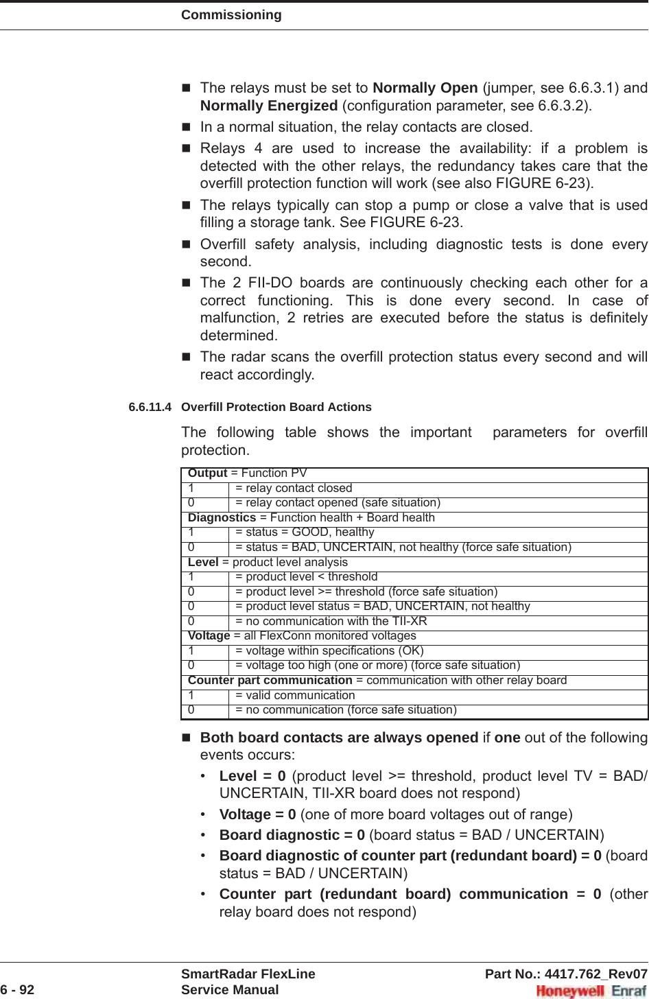 CommissioningSmartRadar FlexLine Part No.: 4417.762_Rev076 - 92 Service ManualThe relays must be set to Normally Open (jumper, see 6.6.3.1) and Normally Energized (configuration parameter, see 6.6.3.2).In a normal situation, the relay contacts are closed.Relays 4 are used to increase the availability: if a problem is detected with the other relays, the redundancy takes care that the overfill protection function will work (see also FIGURE 6-23).The relays typically can stop a pump or close a valve that is used filling a storage tank. See FIGURE 6-23.Overfill safety analysis, including diagnostic tests is done every second.The 2 FII-DO boards are continuously checking each other for a correct functioning. This is done every second. In case of malfunction, 2 retries are executed before the status is definitely determined.The radar scans the overfill protection status every second and will react accordingly.6.6.11.4 Overfill Protection Board ActionsThe following table shows the important  parameters for overfill protection.Both board contacts are always opened if one out of the following events occurs:•Level = 0 (product level &gt;= threshold, product level TV = BAD/UNCERTAIN, TII-XR board does not respond)•Voltage = 0 (one of more board voltages out of range)•Board diagnostic = 0 (board status = BAD / UNCERTAIN)•Board diagnostic of counter part (redundant board) = 0 (board status = BAD / UNCERTAIN)•Counter part (redundant board) communication = 0 (other relay board does not respond)Output = Function PV1 = relay contact closed0 = relay contact opened (safe situation)Diagnostics = Function health + Board health1 = status = GOOD, healthy0 = status = BAD, UNCERTAIN, not healthy (force safe situation)Level = product level analysis1 = product level &lt; threshold0 = product level &gt;= threshold (force safe situation)0 = product level status = BAD, UNCERTAIN, not healthy0 = no communication with the TII-XRVoltage = all FlexConn monitored voltages1 = voltage within specifications (OK)0 = voltage too high (one or more) (force safe situation)Counter part communication = communication with other relay board1 = valid communication0 = no communication (force safe situation)